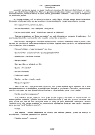 AMI - O Menino das Estrelas
Enrique Barrios
Apareciam campos de lavoura nos quais trabalhavam máquinas. De trecho em trecho havia um centro
como o que nós tínhamos visitado antes. Não havia grandes extensões despovoadas, nem cidades. Vi caminhos
bordeados de flores, árvores e enfeites de pedra; riachos, pontezinhas, cachoeiras... Todo aquele mundo parecia
um jardim estilo japonês.
As pessoas andavam a pé, em pequenos grupos ou casais. Não vi estradas, apenas pequenos caminhos.
Minúsculos veículos, parecidos aos que se utilizam nos campos de golfe, transportavam algumas pessoas.
- Não vejo automóveis, caminhões, trens...
- Não são necessários. Todo o transporte é feito pelo ar.
- Por isso vemos tantos “ovnis”... Como fazem para não se chocarem?
- Estamos conectados a um “Super-computador” que pode interceptar os comandos de cada nave – Ami
acionou algunscontroles-; vamos tentar bater naquelas pedras. Não se assuste...
A nave acelerou até atingir uma velocidade impressionamte e se atirou diretamente contra as pedras. Antes
de bater nos desviamos e continuamos em sentido horizontal a alguns metros de altura. Ami não tinha mexido
nos controles para evitar o desastre.
- É impossível bater, o “super-computador” não deixa.
- Que maravilha! – exclamei aliviado- Quantos países tem Ofir?
- Nenhum, Ofir é um mundo civilizado...
- Não tem países?
- Claro que não... ou talvez só um: Ofir.
- Quem é o Presidente?
- Não tem Presidente.
- Então quem manda?
- Mandar... mandar... ninguém manda.
- Mas quem organiza?
- Isso é outra coisa. Aqui já está tudo organizado, mas quando aparece algum imprevisto, os os mais
sábios se reúnem com os especialistas no tema e tomam decisões ou programam o computador correspondente,
mas têm muito pouco que fazer, já está tudo planificado e as máquinas fazem quase todo o trabalho.
- E então, o que fazem as pessoas?
- Viver, trabalhar, estudar, desfrutar, servir, ajudar a quem se possa, mas como nos nossos mundos não
existem grandes problemas, ajudamos aos mundos menos civilizados. É uma pena que não possamos fazer
muito, porque tudo deve ser feito dentro dos limites do “plano de ajuda”. Mandamos “mensagens”, fazemos
“contatos”, como este, “damos uma ajuda” no nascimento de religiões que despertam para o amor... como você
pensa que caía “maná” do céu no deserto?...
- Vocês?...
- Nós mesmos. Também colaboramos na salvação das melhores pessoas, quando os mundos se
autodestroem... Foi terrível como afundou a Atlântida...
- Foi pelas bombas? – perguntei.
42/68/
 