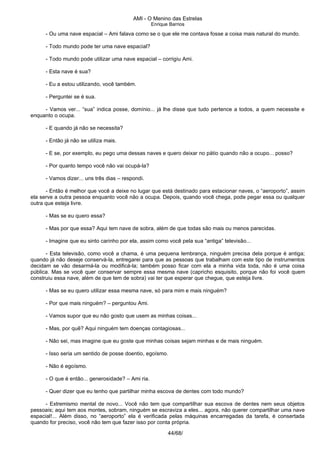 AMI - O Menino das Estrelas
Enrique Barrios
- Ou uma nave espacial – Ami falava como se o que ele me contava fosse a coisa mais natural do mundo.
- Todo mundo pode ter uma nave espacial?
- Todo mundo pode utilizar uma nave espacial – corrigiu Ami.
- Esta nave é sua?
- Eu a estou utilizando, você também.
- Perguntei se é sua.
- Vamos ver... “sua” indica posse, domínio... já lhe disse que tudo pertence a todos, a quem necessite e
enquanto o ocupa.
- E quando já não se necessita?
- Então já não se utiliza mais.
- E se, por exemplo, eu pego uma dessas naves e quero deixar no pátio quando não a ocupo... posso?
- Por quanto tempo você não vai ocupá-la?
- Vamos dizer... uns três dias – respondi.
- Então é melhor que você a deixe no lugar que está destinado para estacionar naves, o “aeroporto”, assim
ela serve a outra pessoa enquanto você não a ocupa. Depois, quando você chega, pode pegar essa ou qualquer
outra que esteja livre.
- Mas se eu quero essa?
- Mas por que essa? Aqui tem nave de sobra, além de que todas são mais ou menos parecidas.
- Imagine que eu sinto carinho por ela, assim como você pela sua “antiga” televisão...
- Esta televisão, como você a chama, é uma pequena lembrança, ninguém precisa dela porque é antiga;
quando já não deseje conservá-la, entregarei para que as pessoas que trabalham com este tipo de instrumentos
decidam se vão desarmá-la ou modificá-la; também posso ficar com ela a minha vida toda, não é uma coisa
pública. Mas se você quer conservar sempre essa mesma nave (capricho esquisito, porque não foi você quem
construiu essa nave, além de que tem de sobra) vai ter que esperar que chegue, que esteja livre.
- Mas se eu quero utilizar essa mesma nave, só para mim e mais ninguém?
- Por que mais ninguém? – perguntou Ami.
- Vamos supor que eu não gosto que usem as minhas coisas...
- Mas, por quê? Aqui ninguém tem doenças contagiosas...
- Não sei, mas imagine que eu goste que minhas coisas sejam minhas e de mais ninguém.
- Isso seria um sentido de posse doentio, egoísmo.
- Não é egoísmo.
- O que é então... generosidade? – Ami ria.
- Quer dizer que eu tenho que partilhar minha escova de dentes com todo mundo?
- Extremismo mental de novo... Você não tem que compartilhar sua escova de dentes nem seus objetos
pessoais; aqui tem aos montes, sobram, ninguém se escraviza a eles... agora, não querer compartilhar uma nave
espacial!... Além disso, no “aeroporto” ela é verificada pelas máquinas encarregadas da tarefa, é consertada
quando for preciso, você não tem que fazer isso por conta própria.
44/68/
 