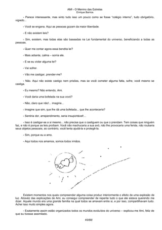 AMI - O Menino das Estrelas
Enrique Barrios
- Parece interessante, mas sinto tudo isso um pouco como se fosse “colégio interno”, tudo obrigatório,
vigiado...
- Você se engana. Aqui as pessoas gozam da maior liberdade.
- E não existem leis?
- Sim, existem, mas todas elas são baseadas na Lei fundamental do universo, beneficiando a todas as
pessoas.
- Quer me contar agora essa bendita lei?
- Mais adiante, calma – sorria ele.
- E se eu violar alguma lei?
- Vai sofrer.
- Vão me castigar, prender-me?
- Não. Aqui não existe castigo nem prisões, mas se você cometer alguma falta, sofre; você mesmo se
castiga.
- Eu mesmo? Não entendo, Ami.
- Você daria uma bofetada na sua vovó?
- Não, claro que não!... imagine...
- Imagine que sim, que lhe dá uma bofetada... que lhe aconteceria?
- Sentiria dor, arrependimento, seria insuportável!...
- Isso é castigar-se a si mesmo... não precisa que o castiguem ou que o prendam. Tem coisas que ninguém
faz, e não é porque as leis proíbam. Você não machucaria a sua avó, não lhe provocaria uma ferida, não roubaria
seus objetos pessoais; ao contrário, você tenta ajudá-la e protegê-la.
- Sim, porque eu a amo.
- Aqui todos nos amamos, somos todos irmãos.
Existem momentos nos quais compreender alguma coisa produz interiormente o efeito de uma explosão de
luz. Atravéz das explicações de Ami, eu consegui compreender de repente tudo o que ele estava querendo me
dizer. Aquele mundo era uma grande família na qual todos se amavam entre si, e por isso, compartilhavam tudo.
Achei isso muito simples agora.
- Exatamente assim estão organizados todos os mundos evoluídos do universo – explicou-me Ami, feliz de
que eu tivesse assimilado.
45/68/
 