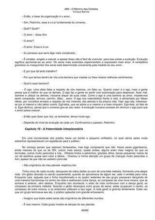 AMI - O Menino das Estrelas
Enrique Barrios
- Então, a base da organização é o amor...
- Sim, Pedrinho; essa é a Lei fundamental do universo...
- Quê!? Qual!?
- O amor – disse Ami.
- O amor?
- O amor. Essa é a Lei.
- Eu pensava que seria algo mais complicado...
- É simples, singelo e natural, e apesar disso não é fácil de vivenciar, para isso existe a evolução. Evolução
significa aproximar-se ao amor. Os seres mais evoluídos experimentam e expressam mais amor. A verdadeira
grandeza ou mesquinhez dos seres está determinada unicamente pela medida do seu amor...
- E por que dá tanto trabalho?
- Por que temos dentro de nós uma barreira que impede ou freia nossos melhores sentimentos.
- Qual é essa barreira?
- O ego. Uma idéia falsa a respeito de nós mesmos, um falso eu. Quanto maior é o ego, mais a gente
pensa que é melhor do que os demais. O ego faz a gente se sentir com autorização para desprezar, fazer mal,
dominar e utilizar os demais; inclusive dispor de suas vidas. Como o ego é uma barreira ao amor, impede-nos
sentir compaixão, ternura, carinho, afeto... amor. O ego nos insensibiliza frente à vida, é alimentado por falsas
idéias, por conceitos errados a respeito de nós mesmos, dos demais e da própria vida. Veja: ego-ísta, interessa-
se por si mesmo e não pelos outros. Egó-latra, que se adora a si mesmo e a mais ninguém. Ego-tista, só fala de
si. Ego-cêntrico, pensa que o universo gira ao seu redor. A evolução humana consiste em diminuir o ego para que
o amor possa crescer.
- Então quer dizer que nós, os terrestres, temos muito ego.
- Depende do nível de evolução de cada um. Continuemos o passeio, Pedrinho.
Capítulo 10 - A fraternidade interplanetária
Em uma concavidade dos prados havia um bonito e pequeno anfiteatro, no qual vários seres muito
estranhos representavam um espetáculo para o público.
No começo pensei que estavam fantasiados, mas logo compreendi que não. Havia seres gigantescos,
ainda maiores do que os de Ofir, outros mais baixos, quase anões; alguns eram mais magros do que os
terrícolas, outros muito parecidos a nós... Olhares lindos e estranhos, grandes olhos, bocas pequenas; rostos da
cor de azeitona quase sem nariz e lábios... Chamou a minha atenção um grupo de crianças muito parecidas a
Ami, apesar de que não se vestiam como ele.
- São originários do meu planeta -explicou-me.
Tinha cinco de cada mundo, dançavam de mãos dadas ao som de uma bela melodia, formando uma alegre
roda. Um globo dourado ia caindo suavemente; quando se aproximava de algum ser, este o remetia para cima.
Enquanto caía, aqquele que o tinha impulsionado e os quatro restantes de seu grupo passavam dançando de
uma maneira harmoniosa no centro da roda e realizavam outra dança, ao compasso de uma nova música, que se
somava à anterior, sem destoar. Enquanto isto acontecia, o resto da roda continuava com a dança geral, ao
compasso da primeira melodia. Quando o globo alcançava outro grupo de seres, estes ocupavam o centro, ao
compasso de outra música, e os anteriores voltavam a seu lugar. A roda geral ia girando lentamente. Cada vez
que um grupo terminava seu ato, o público aplaudia com grande entusiasmo.
- Imagino que todos estes seres são originários de diferentes mundos.
- É isso mesmo. Cada grupo mostra as danças do seu planeta.
46/68/
 