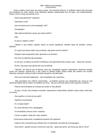 AMI - O Menino das Estrelas
Enrique Barrios
Entre o público havia seres de outros mundos, não somente ofirianos. O anfiteatro estava todo decorado
com bandeiras ao redor. Naves muito diferentes estavam estacionadas fora do lugar, num estacionamento.
Outras, como a nossa, permanecia no ar.
- Quem está ganhando? -perguntei.
- Ganhando o quê?
- Isso me parece que é uma competição, não?
- Competição?
- Não estão escolhendo o grupo que dança melhor?
- Não.
- E qual é o objetivo, então?
- Mostrar o que sentem, agradar dando um bonito espetáculo, estreitar laços de amizade, ensinar,
desfrutar.
- E o grupo que dança melhor que os demais, não ganha nenhum prêmio?
- Ninguém está comparando nada. Aprendem e se divertem.
- Na Terra os melhores são premiados...
- E com isso, os últimos se sentem humilhados e aos ganhadores lhes cresce o ego... -disse Ami, sorrindo.
- É duro, mas quem quer ganhar tem que se esforçar.
- "Ganhar", ser mais do que os demais, outra vez, competição, egoísmo, separatismo. Devemos competir
contra nós mesmos, superar-nos, e não contra os demais irmãos. Essas coisas não existem nos mundos
fraternais, evoluídos, porque aí está a semente da guerra e da destruição.
- Acho que você está exagerando... são competições sãs, esportivas...
- Mas encaradas com critérios cavernícolas... já existiram guerras que começaram por causa se uma
partida de futebol; até se matam nos estádios da Terra... Isto que você está vendo é são, esportivo e artístico.
- Parece uma brincadeira de crianças que existe no meu planeta.
- A roda, o círculo, são símbolos universais; representam a fraternidade; também outras coisas, entre elas,
um mundo.
- Que significa o círculo do seu peito?
- Significa a humanidade.
- E o coração alado?
- É o amor elevado e livre, desapegado.
- A humanidade unida em amor! -exclamei.
- Você é um gênio! -disse ele, muito contente.
Continuamos observando o espetáculo enquanto Ami explicava:
- Cada um dos movimentos que realizam tem um significado, faz parte de uma linguagem.
- Que bonito!.. gostaria de que a minha avó visse isto... agora que penso, que horas que são na Terra?
47/68/
 