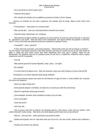 AMI - O Menino das Estrelas
Enrique Barrios
- Sua vovó ainda vai dormir quatro horas.
- Podemos vê-la daqui?
- Sim, através da conexão com os satélites que temos em órbita na Terra. Espere.
Acionou os controles de uma tela e apareceu meu planeta visto de longe; depois vimos minha vovó
dormindo.
- É maravilhoso!... Você pode ver o universo todo?
- Não voe tão alto!... acho que você desconhece o tamanho do universo.
- Você tem razão, desconheço, sim -confessei.
- Nós sabemos de alguns milhões de galáxias, as mais próximas. As outras as vemos de longe, e mais para
lá... ignoramos o que existe... Mas esta tela é muito interessante, com alguns milhões de galáxias é suficiente,
não é? -rimos- sem contar que podemos sintonizas o passado de qualquer mundo...
- O passado?... como ‚ possível?
- É fácil; está tudo arquivado, e de muitas maneiras... "Nada existe oculto que não se chegue a conhecer"...
Vou lhe mostrar uma dessas maneiras. Esse balão dourado que flutua ali, recebe sua luz do sol, esta rebate no
globo, e chega aos seus olhos; outros raios saem disparados para cima, para o espaço, viajam por ele
eternamente. Se captamos essa luz em qualquer ponto da sua rota e a ampliamos, estaremos vendo o globo
exatamente como foi no passado.
- Incrível!
- Mais adiante posso lhe mostrar Napoleão, césar, Jesus... em ação!
- De verdade?
- E a você mesmo há alguns anos... Mas, por enquanto, quero que você conheça um pouco mais de Ofir.
Começamos a nos elevar deixando atrás aquele anfiteatro.
Uma nave luminosa passou bem perto de nós fazendo um jogo de luzes; a nossa também fez, enquanto
Ami sorria com brejeirice.
- Quem era, algum amigo seu?
- Eram pessoas alegres e divertidas, oriundas de um mundo que visitei faz muito tempo.
- Qual foi o significado desse jogo de luzes?
- Uma saudação, amizade, foram simpáticos comigo e nós com eles...
- Como você sabe?
- Você não sentiu?
- Acho que não...
- Isso é porque você não se observa. Se estivesse atento a você mesmo, assim como ao exterior, você
poderia descobrir muitas coisas... Não sentiu uma certa alegria quando essa nave se aproximava?
- Não sei... acho que não... estava pensando que podíamos bater...
- Estava pre-ocupado -Ami ria- Veja essa nave que vai por lá, é de meu mundo, observe que é idêntica a
esta.
- Gostaria de conhecer seu planeta.
48/68/
 