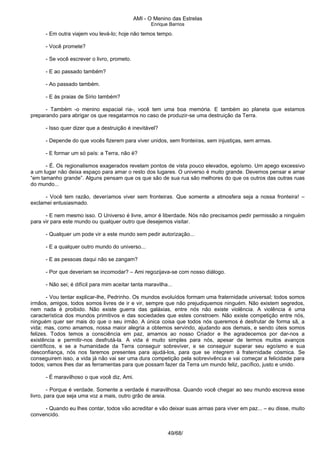 AMI - O Menino das Estrelas
Enrique Barrios
- Em outra viajem vou levá-lo; hoje não temos tempo.
- Você promete?
- Se você escrever o livro, prometo.
- E ao passado também?
- Ao passado também.
- E às praias de Sírio também?
- Também -o menino espacial ria-, você tem uma boa memória. E também ao planeta que estamos
preparando para abrigar os que resgatarmos no caso de produzir-se uma destruição da Terra.
- Isso quer dizer que a destruição é inevitável?
- Depende do que vocês fizerem para viver unidos, sem fronteiras, sem injustiças, sem armas.
- E formar um só país: a Terra, não é?
- É. Os regionalismos exagerados revelam pontos de vista pouco elevados, egoísmo. Um apego excessivo
a um lugar não deixa espaço para amar o resto dos lugares. O universo é muito grande. Devemos pensar e amar
“em tamanho grande”. Alguns pensam que os que são de sua rua são melhores do que os outros das outras ruas
do mundo...
- Você tem razão, deveríamos viver sem fronteiras. Que somente a atmosfera seja a nossa fronteira! –
exclamei entusiasmado.
- E nem mesmo isso. O Universo é livre, amor é liberdade. Nós não precisamos pedir permissão a ninguém
para vir para este mundo ou qualquer outro que desejemos visitar.
- Qualquer um pode vir a este mundo sem pedir autorização...
- E a qualquer outro mundo do universo...
- E as pessoas daqui não se zangam?
- Por que deveriam se incomodar? – Ami regozijava-se com nosso diálogo.
- Não sei; é difícil para mim aceitar tanta maravilha...
- Vou tentar explicar-lhe, Pedrinho. Os mundos evoluídos formam uma fraternidade universal; todos somos
irmãos, amigos, todos somos livres de ir e vir, sempre que não prejudiquemos ninguém. Não existem segredos,
nem nada é proibido. Não existe guerra das galáxias, entre nós não existe violência. A violência é uma
característica dos mundos primitivos e das sociedades que estes constroem. Não existe competição entre nós,
ninguém quer ser mais do que o seu irmão. A única coisa que todos nós queremos é desfrutar de forma sã, a
vida; mas, como amamos, nossa maior alegria a obtemos servindo, ajudando aos demais, e sendo úteis somos
felizes. Todos temos a consciência em paz, amamos ao nosso Criador e lhe agradecemos por dar-nos a
existência e permitir-nos desfrutá-la. A vida é muito simples para nós, apesar de termos muitos avanços
científicos, e se a humanidade da Terra conseguir sobreviver, e se conseguir superar seu egoísmo e sua
desconfiança, nós nos faremos presentes para ajudá-los, para que se integrem à fraternidade cósmica. Se
conseguirem isso, a vida já não vai ser uma dura competição pela sobrevivência e vai começar a felicidade para
todos; vamos lhes dar as ferramentas para que possam fazer da Terra um mundo feliz, pacífico, justo e unido.
- É maravilhoso o que você diz, Ami.
- Porque é verdade. Somente a verdade é maravilhosa. Quando você chegar ao seu mundo escreva esse
livro, para que seja uma voz a mais, outro grão de areia.
- Quando eu lhes contar, todos vão acreditar e vão deixar suas armas para viver em paz... – eu disse, muito
convencido.
49/68/
 