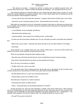 AMI - O Menino das Estrelas
Enrique Barrios
- Não precisa se assustar – consolou-me sorrindo e apontou para as estrelas enquanto dizia: este
universso esta cheio de vida... milhões e milhões de planetas são habitados... tem muita gente boa ali em cima...
Suas palavras produziam um estranho efeito em mim. Quando ele dizia essas coisas eu podia “ver” esses
milhões de mundos habitados por pessoas bondosas. Perdi o medo. Decidi aceitar sem me surpreender que ele
era de outro planeta. Parecia amigável e inofensivo.
- Por que você diz que os terrícolas são malvados? – perguntei. Ele continuou olhando para o céu e disse:
- Que belo é ver-se o firmamento daqui da Terra... Esta atmosfera lhe dá um brilho... uma cor...
Não estava me respondendo outra vez. Novamente me aborreci; além disso eu não gosto que pensem que
eu sou malvado, não sou mesmo, ao contrário: queria ser explorador quando fosse grande e caçar gente malvada
nos momentos livres...
- Lá nas Plêiades, há uma civilização maravilhosa...
- Não somos todos malvados aqui...
- Veja essa estrela... ela era assim há um milhão de anos... já não existe...
- Eu disse que não somos todos malvados aqui. Por que você disse que todos os terrícolas são malvados?
Ein?
- Não foi isso o que eu disse – respondeu sem deixar de olhar ao céu; seu olhar brilhava- É um milagre...
- Você disse!
Como levantei a voz, consegui tirá-lo dos seus sonhos; estava igual a uma prima minha quando fica
olhando a foto de seu cantor preferido; ela está louquinha por ele.
Olhou-me com atenção; não parecia estar zangado comigo.
- Quis dizer que os terrícolas não são tão bons como os habitantes de outros mundos do espaço.
- Esta vendo? Você está dizendo que somos os mais malvados de Universo.
Ele riu de novo e me acariciou os cabelos.
- Também não foi isso o que eu quis dizer.
Aí eu não gostei nada. Puxei a cabeça para trás. Se tem algo que eu não gosto é de que me tratem como
um bobo, porque sou um dos primeiros da minha turma, além disso vou fazer DEZ ANOS.
- Se este planeta é tão ruim, o que é que você está fazendo aqui?
- Você já reparou como a lua se reflete no mar?
Ele continuava a me ignorar e a mudar de assunto.
- Você disse para reparar no reflexo da lua?
- Talvez... Você já percebeu que nós estamos flutuando no universo?
Quando ele disse isso, achei que tinha entendido a verdade: esse menino estava louco. Claro! Pensava
que era um extraterrestre, por isso dizia coisas tão estranhas. Eu quis voltar para casa, de novo me sentia mal,
mas agora, por ter acreditado em suas histórias fantásticas. Ele estava caçoando de mim... extraterrestre... e eu
acreditei!. Senti vergonha, raiva de mim mesmo e dele. Tive vontade de dar-lhe um murro no nariz.
- Por quê? O meu nariz é muito feio?
5/68/
 