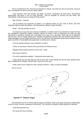 AMI - O Menino das Estrelas
Enrique Barrios
Ami riu novamente de mim, enquanto me acariciava a cabeça, mas desta vez não me incomodei, porque já
não o considerava um menino como eu, senão melhor.
- Que inocente! Você não percebe que estão em guerra, competindo de forma feroz, terrivelmente
adormecidos, tão sérios e com as caras fechadas... mas as verdades do universo não são sérias, são
maravilhosas. Você acha que um campo de flores é sério?
- Não. É bonito – respondi.
- Se as pessoas que governam os países e os exércitos fossem as que criam as flores, elas lhes
colocariam balas no lugar das pétalas, e leis desumanas e rígidas no lugar dos talos...
- Então... não vão acreditar em mim?
- As crianças e os que são como crianças acreditarão; os adultos pensam que somente as coisas horríveis
são verdadeiras. Colecionam objetos materiais, adoram as armas e não se interessam por nada que seja
maravilhoso e verdadeiro; pensam que a escuridão é luz e que a luz é escuridão. Esses não vão se interessar
pelo seu livro; mas as crianças sabem que a verdade é maravilhosa e pacífica. Elas vão contribuir para difundir a
nossa mensagem, que vai chegar atravéz de você. É um processo. Nós realizamos nossa tarefa, brindando nossa
ajuda e servindo. A humanidade deve agora fazer um esforço por si mesma.
- E se não prestam atenção a isso e destroem o mundo?
- Vamos Ter que fazer a mesma coisa que fizemos há milhões de anos.
- Resgatar todos aqueles que têm um bom nível – disse.
- Isso mesmo, Pedrinho.
- E eu tenho setecentas medidas? – Novamente tentei saber isso.
- Todos aquele que faz algo pela paz, tem um bom nível. E todo aquele que não faz nada, podendo fazer
algo, é indiferente ou cúmplice, não tem amor, não tem um bom nível.
- Então, assim que eu chegar em casa, começo a escrever – disse, um pouco assustado.
Ami riu de mim.
Capítulo 11 - Debaixo d’água
Aproximávamo-nos de um imenso lago de águas azul-celeste. Sobre suas águas deslizavam embarcações
a vela e a motor; na beira, as pessoas se banhavam. Tive vontade de mergulhar nessas águas tão cristalinas.
- Você não pode fazer isso.
- Por causa dos meus micróbios.
50/68/
 