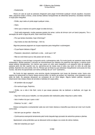 AMI - O Menino das Estrelas
Enrique Barrios
- Exatamente.
Havia um cais ao qual as pessoas chegavam para pegar livremente qualquer veículo aquático, luxuosos
iates, pequenos botes a remos, umas bonitas esferas transparentes de diferentes tamanhos, bicicletas marinhas
e roupa para mergulhar.
- Então, aqui cada um pode pegar qualquer coisa...
- Claro.
- Acho que a maioria vai querer pegar os iates de luxo...
- Você está enganado; muitas pessoas gostam de remar, outros de brincar com um barco pequeno, Ter a
sensação de sentir a água de perto, fazer exercícios físicos...
- Por que tantas diversões; hoje é Domingo?
- Aqui todos os dias são Domingo – Ami ria.
Algumas pessoas pegavam as roupas especiais para mergulhar e submergiam.
- O que fazem debaixo d’água?
- Passeiam, descobrem, desfrutam a vida... você quer ir lá?
- Mas se você disse que eu não posso sair da nave...
Ami tomou o rumo do lago e enquanto sorria, submergimos nele. Foi muito bonito ver aparecer esse mundo
subaquático. Muitas pessoas e veículos se movimentavam por debaixo da superfície das águas; a maioria eram
essas esferas transparentes. Um menino que usava um visor para mergulhar e um pequeno tubo de oxigênio,
passava perto de nós; quando nos viu, aproximou-se da nossa nave e colou seu nariz no vidro de uma das
janelas, fazendo-nos uma careta. Ami ria. Pensei que se fosse eu que estivesse mergulhando numa praia do meu
mundo, não teria me aproximado com tanta confiança de um “ovni” submarino...
No fundo do lago apareceu uma enorme cúpula transparente com luzes de diversas cores; havia uma
espécie de restaurante no interior dessa enorme bolha. Lá dentro se podiam ver mesinhas, uma orquestra e uma
pista de baile. As pessoas dançavam ao compasso de um ritmo alegre. Alguns batiam palmas, enquanto
observavam das mesas cheias de sorvetes e bebidas em copos altos.
- Ali também não se paga?
- Em nenhum lugar, Pedrinho.
- Então, se a vida é tão fácil, como é que essas pessoas não se dedicam a desfrutar, em lugar de
trabalhar?
- Aqui tem muito pouco trabalho, os mais pesados são realizados pelas máquinas e pelos robôs.
- Isto é melhor do que ir para o céu!
- Estamos “no céu”... não?
Estava começando a compreender cada vez com maior clareza a maravilha que devia ser viver num mundo
como esse.
- Isto tem que se ganhar – disse Ami.
- Continuamos avançando lentamente pelo fundo daquele lago povoado de estranhos peixes e plantas.
Apareceram umas pirâmides que se elevavam entre as algas e os corais de vários matizes.
- Não tem tubarões por aqui?
51/68/
 