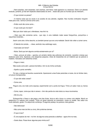 AMI - O Menino das Estrelas
Enrique Barrios
- Nem tubarões, nem serpentes, nem aranhas, nem feras; nada agressivo ou venenoso. Este é um planeta
evoluído, portanto, já não tem espécies distanciadas do amor... essas são para os mundos que as merecem...
- O que comem os peixes?
- A mesma coisa que as vacas e os cavalos do seu planeta, vegetais. Nos mundos civilizados ninguém
mata para viver, nenhum animal come outro.
- Então você não come carne...
- O que você quis me dizer?
Não quis dizer nada que o ofendesse, mas Ami ria.
- Claro que não comemos carne... que nojo, é uma maldade matar esses franguinhos, porquinhos e
vaquinhas inocentes...
Assim como ele o tinha descrito, eu também pensei que era uma maldade. Decidi não voltar a comer carne.
- E falando de comida... – disse, sentindo meu estômago vazio.
- Você está com fome?
- Muita. Será que tem alguma comida extraterrestre por aí?
- Claro, procure ali atrás – apontou um armário detrás das poltronas de comando. Levantei a tampa que
deslizava para cima. Apareceu uma despensa pequena, cheia de recipientes de um material que se parecia à
madeira, marcados com estranhos sinais.
- Pegue o maior.
Não soube como abrir, parecia hermético. Ami ria da minha confusão.
- Aperte o ponto vermelho.
Fiz isso, a tampa se levantou suavemente. Apareceram umas frutas parecidas a nozes, de cor âmbar claro,
um pouco transparentes.
- O que são estas coisas?
- Coma uma.
Peguei uma, era mole como esponja, experimentei com a ponta da língua. Tinha um sabor mais ou menos
doce.
- Coma, rapaz, coma que não é veneno – Ami não perdia de vista todos os meus movimentos.
- Dê-me uma.
Entreguei-lhe o frasco e ele pegou uma das frutas, levou-a até a boca e a comeu com deleite. Mordi um
pedacinho e o saborei com cuidado. Tinha um gosto parecido ao amendoim, nozes ou avelãs. Seu sabor era
muito delicado, gostei. Fui adquirindo confiança. O segundo pedaço me pareceu mais gostoso.
- São deliciosas!
- Não coma mais de três ou cinco, têm proteínas demais.
- O que é isso?
- É uma espécie de mel – ria Ami- de alguma coisa parecida a abelhas – agora Ami ria mais.
- Gosto disso. Posso levar algumas para minha avó?
52/68/
 