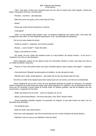 AMI - O Menino das Estrelas
Enrique Barrios
- Claro, mas deixe o frasco aqui. Somente para sua avó, não as mostre para mais ninguém, comam-nas
todas e não guarde nenhuma, você promete?
- Prometo... hummmm... são deliciosas.
- Não tanto, para meu gosto, como umas frutas da Terra.
- Quais?
- Essas que vocês chamam damascos ou abricôs.
- Você gosta?
- Claro, no meu planeta todos gostam muito. Já tentamos adaptá-las aos nossos solos, mas ainda não
conseguimos esse sabor. É muito freqüente aparecerem “ovnis” nas plantações de damascos...
Ami ria com suas risadas de nenem.
- Vocês os roubam? – perguntei, com enorme surpresa.
- Roubar... o que é roubar? – fingia não saber.
- Pegar o que pertence a outros.
- Ah, posse, de novo. Então não podemos evitar os “maus hábitos” de nossos mundos – ria de novo- e
“roubamos” uns cinco ou dez damascos...
Achei engraçado, apesar de que alguma coisa me incomodava. Roubar é roubar, quer seja uma fruta ou
um milhão de dólares. Disse isso.
- Porque na Terra não podem deixar que quem necessite alguma coisa a pegue, sem pagar? – perguntou
Ami.
- Você está louco? Ninguém se preocuparia em trabalhar, se não vão ganhar nada...
- Não têm amor, então, senão egoísmo... não podem dar se não vão receber algo em troca.
Ami tinha um estilo muito especial para dizer coisas duras com um sorriso, com ternura e compreensão.
Fiquei imaginando que eu era o dono de uma plantação dedicada ao plantio de damascos. As pessoas
vinham e pegavam as minhas frutas sem pagar nada, depois aparecia um “malandro” que se aproveitava de mim;
vinha com um caminhão e levava todas as minhas frutas. Eu tentava protestar, mas ele se afastava com seu
veículo cheio, e caçoando de mim dizia:
- Então não existe amor em você?... você é um egoísta, há, há, há.
- Nossa, quanta desconfiança – Ami tinha visto todo o meu “filme” mental e disse:
- Numa sociedade civilizada ninguém “se aproveita” de ninguém. O que este homem vai fazer com um
caminhão cheio de frutas?
- Vai vendê-las claro...
- Nada se vende; não existe dinheiro...
Achei isso muito engraçado, não tinha me lembrado que num mundo civilizado não existe dinheiro.
- Está bem, mas, por que eu vou trabalhar a troco de nada?
53/68/
 