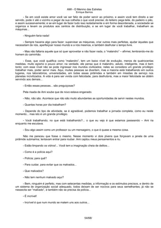 AMI - O Menino das Estrelas
Enrique Barrios
- Se em você existe amor você vai ser feliz de poder servir ao próximo, e assim você tem direito a ser
servido, pode ir até o vizinho e pegar da sua colheita o que você precise; do leiteiro pega leite, do padeiro o pão,
e assim sucessivamente; e se em lugar de fazer tudo isso isoladamente e em forma desordenada, a sociedade se
organiza e levam os produtos aos centros de distribuição, e se em lugar de você trabalhar, trabalham as
máquinas...
- Ninguém faria nada!
- Sempre haveria algo para fazer: supervisar as máquinas, criar outras mais perfeitas, ajudar àqueles que
necessitam de nós, aperfeiçoar nosso mundo e a nós mesmos, e também desfrutar o tempo livre.
- Mas não faltaria aquele que só quer aproveitar e não fazer nada, o “malandro” – afirmei, lembrando-me do
homem do caminhão.
- Esse, que você qualifica como “malandro”, tem um baixo nível de evolução, menos de quatrocentas
medidas, muito egísmo e pouco amor; na verdade, ele pensa que é malandro, astuto, inteligente, mas é bem
tonto; com esse nível não se pode ingressar nos mundos civilizados; neles se considera um grande privilégio
trabalhar mais, poder servir mais. Aqui, muitas pessoas se divertem, mas a maioria está trabalhando em outros
lugares, nos laboratórios, universidades, em todas essas pirâmides e também em missões de serviço nos
planetas incivilizados. A vida é para ser vivida com felicidade, para desfrutá-la, mas a maior felicidade se obtém
servindo aos demais...
- Então essas pessoas... são preguiçosas?
Pela risada de Ami soube que de novo estava enganado.
- Não, não são. Acontece que não são muito abundantes as oportunidades de servir nestes mundos.
- Quantas horas por dia trabalham?
- Depende do tipo de atividade, se é agradável, podemos trabalhar a jornada completa, como eu neste
momento... mas isto é um grande privilégio.
- Você trabalhando; no que está trabalhando?... o que eu vejo é que estamos passeando – Ami ria
enquanto me escutava.
- Sou algo assim como um professor ou um mensageiro, o que é quase a mesma coisa.
Não me pareceu que fosse o mesmo. Nesse momento vi dois jóvens que forçavam a janela de uma
pirâmide submarina; tentavam entrar para roubar. Ami captou meus pensamentos e riu.
- Estão limpando os vidros!... Você tem a imaginação cheia de delitos...
- Como é a polícia aqui?
- Polícia; para quê?
- Para cuidar, para evitar que os malvados...
- Que malvados?
- Não tem nenhum malvado aqui?
- Bem, ninguém é perfeito, mas com setecentas medidas, a informação e os estímulos precisos, e dentro de
um sistema de organização social adequado, todos deixam de ser nocivos para seus semelhantes; já não se
nessecita ser “malvado”, e também não se precisa da polícia...
- É incrível!
- Incrível é que num mundo se matem uns aos outros...
54/68/
 