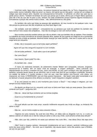 AMI - O Menino das Estrelas
Enrique Barrios
- Você tem razão. Agora que eu penso, me parece impossível que algum dia, na Terra, cheguemos a viver
como vocês; somos malvados, falta-nos amor; eu mesmo, tem gente que eu não gosto – pensei em um colega do
colégio que está sempre sério. Quando nos entusiasmamos brincando, é suficiente um olhar seu para que a
gente perca o ânimo. Também me lembrei de outro que pensa que é santo; afirma que a Virgem Maria apareceu
para ele e lhe diz que ele irá para o Céu; sempre nos está condenando porque fazemos alguma travessura e
brincadeiras e porque não vamos muito à missa... não, definitivamente eu não gosto.
- Eu também não acho que todas as pessoas são agradáveis, do meu mundo ou de qualquer outro, mas
não porque eu pense que não são simpáticas vou lhes fazer algum mal.
- De verdade; você tem defeitos? – entusiasmei-me- eu pensava que você era perfeito! Eu também não
faria nenhum mal a esses dois antipáticos... mas não me obrigue a viver com nenhum deles...
- Nos mundos evoluídos existem almas que não se atraem, mas que também não se rejeitam. Para missões
ou trabalhos de muita convivência se buscam pessoas afins, apesar de que quando se chega às mil e quinhentas
medidas se ama a todas as pessoas; devemos tentar avançar por esse caminho, mas nem a vocês nem a nós se
exige tanto por enquanto.
- Então, não é necessário que os terrícolas sejam perfeitos?
Agora sim que meu amiguinho espacial riu com vontade.
- Os terrícolas perfeitos!... Você sabe o que é ser perfeito?
- Ser como Deus?
- Isso mesmo. Quem pode? Eu não...
- Eu também não – disse.
- É típico do misticismo terrestre, do extremismo mental. Matam sem compaixão, torturam, enganam,
escravizam-se à matéria, têm um baixo nível de evolução, e exigem perfeição!... Seria suficiente que
abandonassem as armas e vivessem em paz, como uma família, só isso; para conseguir isso não precisam ser
perfeitos, somente devem deixar de ser daninhos. Isso é muito mais fácil do que conseguir a perfeição. Somente
um estalar de dedos e o mundo começa a viver em paz, mas lhes parece uma loucura, uma utopia, um
impossível; em troca, A PERFEIÇÃO, isso sim lhes parece impossíver... não fazem nada pela humanidade e só
se dedicam a buscar pequenos erros alheios ou próprios: “coam mosquitos e engolem camelos”.
- E se uma pessoa se retira a uma montanha para buscar a Deus? – meu colégio é religioso, por isso
sempre se toca nesses temas.
- Se alguém se afoga num rio, enquanto você reza na beira sem fazer nada por essa pessoa, Deus estaria
contente com você? – perguntou Ami.
- Não sei... talvez ele fique contente com as minhas orações.
- Qual é a Lei fundamental do universo?
- Amor.
- Em qual atitude sua tem mais amor: rezando indiferente enquanto seu irmão se afoga, ou tentando lhe
salvar a vida?
- Não sei... se em minha oração eu estou amando a Deus...
- Vejamos de outra maneira. Se você tem dois filhos, um deles está se afogando num rio, e o outro se
dedica a adorar um retrato seu e não faz nada por salvar a vida a seu irmão, você acharia correta essa atitude?
- Não, claro que não, preferiria mil vezes que salvasse meu outro filho... mas talvez Deus não seja como
eu.
- Não? Você o imagina vaidoso, interessado simplesmente em que o adorem, sentindo indiferença pela
sorte dos seus outros filhos?... Se você, que é imperfeito, não atuaria assim, como Ele poderia, que é Perfeito,
ser pior do que você?
55/68/
 