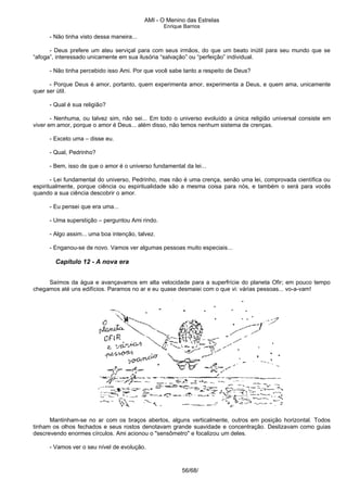AMI - O Menino das Estrelas
Enrique Barrios
- Não tinha visto dessa maneira...
- Deus prefere um ateu serviçal para com seus irmãos, do que um beato inútil para seu mundo que se
“afoga”, interessado unicamente em sua ilusória “salvação” ou “perfeição” individual.
- Não tinha percebido isso Ami. Por que você sabe tanto a respeito de Deus?
- Porque Deus é amor, portanto, quem experimenta amor, experimenta a Deus, e quem ama, unicamente
quer ser útil.
- Qual é sua religião?
- Nenhuma, ou talvez sim, não sei... Em todo o universo evoluído a única religião universal consiste em
viver em amor, porque o amor é Deus... além disso, não temos nenhum sistema de crenças.
- Exceto uma – disse eu.
- Qual, Pedrinho?
- Bem, isso de que o amor é o universo fundamental da lei...
- Lei fundamental do universo, Pedrinho, mas não é uma crença, senão uma lei, comprovada científica ou
espiritualmente, porque ciência ou espiritualidade são a mesma coisa para nós, e também o será para vocês
quando a sua ciência descobrir o amor.
- Eu pensei que era uma...
- Uma superstição – perguntou Ami rindo.
- Algo assim... uma boa intenção, talvez.
- Enganou-se de novo. Vamos ver algumas pessoas muito especiais...
Capítulo 12 - A nova era
Saímos da água e avançavamos em alta velocidade para a superfrície do planeta Ofir; em pouco tempo
chegamos até uns edifícios. Paramos no ar e eu quase desmaiei com o que vi: várias pessoas... vo-a-vam!
Mantinham-se no ar com os braços abertos, alguns verticalmente, outros em posição horizontal. Todos
tinham os olhos fechados e seus rostos denotavam grande suavidade e concentração. Deslizavam como guias
descrevendo enormes círculos. Ami acionou o "sensômetro" e focalizou um deles.
- Vamos ver o seu nível de evolução.
56/68/
 
