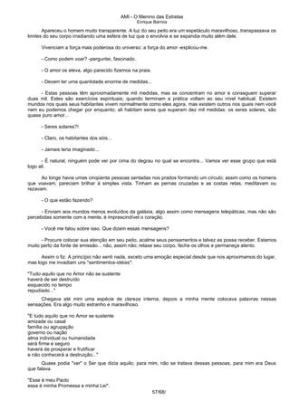AMI - O Menino das Estrelas
Enrique Barrios
Apareceu o homem muito transparente. A luz do seu peito era um espetáculo maravilhoso, transpassava os
limites do seu corpo irradiando uma esfera de luz que o envolvia e se expandia muito além dele.
Vivenciam a força mais poderosa do universo: a força do amor -explicou-me.
- Como podem voar? -perguntei, fascinado.
- O amor os eleva, algo parecido fizemos na praia.
- Devem ter uma quantidade enorme de medidas...
- Estas pessoas têm aproximadamente mil medidas, mas se concentram no amor e conseguem superar
duas mil. Estes são exercícios espirituais; quando terminam a prática voltam ao seu nível habitual. Existem
mundos nos quais seus habitantes vivem normalmente como eles agora, mas existem outros nos quais nem você
nem eu podemos chegar por enquanto; ali habitam seres que superam dez mil medidas: os seres solares, são
quase puro amor...
- Seres solares?!
- Claro, os habitantes dos sóis...
- Jamais teria imaginado...
- É natural, ninguém pode ver por cima do degrau no qual se encontra... Vamos ver esse grupo que está
logo ali.
Ao longe havia umas cinqüenta pessoas sentadas nos prados formando um círculo; assim como os homens
que voavam, pareciam brilhar à simples vista. Tinham as pernas cruzadas e as costas retas, meditavam ou
rezavam.
- O que estão fazendo?
- Enviam aos mundos menos evoluídos da galáxia, algo assim como mensagens telepáticas, mas não são
percebidas somente com a mente, é imprescindível o coração.
- Você me falou sobre isso. Que dizem essas mensagens?
- Procure colocar sua atenção em seu peito, acalme seus pensamentos e talvez as possa receber. Estamos
muito perto da fonte de emissão... não, assim não; relaxe seu corpo, feche os olhos e permaneça atento.
Assim o fiz. A princípio não senti nada, exceto uma emoção especial desde que nos aproximamos do lugar,
mas logo me invadiam uns "sentimentos-idéias":
"Tudo aquilo que no Amor não se sustente
haverá de ser destruído
esquecido no tempo
repudiado..."
Chegava até mim uma espécie de clareza interna, depois a minha mente colocava palavras nessas
sensações. Era algo muito estranho e maravilhoso.
"E tudo aquilo que no Amor se sustente
amizade ou casal
família ou agrupação
governo ou nação
alma individual ou humanidade
será firme e seguro
haverá de prosperar e frutificar
e não conhecerá a destruição..."
Quase podia "ver" o Ser que dizia aquilo; para mim, não se tratava dessas pessoas, para mim era Deus
que falava.
"Esse é meu Pacto
essa é minha Promessa e minha Lei".
57/68/
 