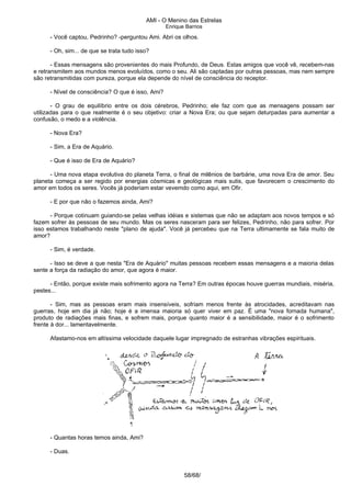 AMI - O Menino das Estrelas
Enrique Barrios
- Você captou, Pedrinho? -perguntou Ami. Abri os olhos.
- Oh, sim... de que se trata tudo isso?
- Essas mensagens são provenientes do mais Profundo, de Deus. Estas amigos que você vê, recebem-nas
e retransmitem aos mundos menos evoluídos, como o seu. Ali são captadas por outras pessoas, mas nem sempre
são retransmitidas com pureza, porque ela depende do nível de consciência do receptor.
- Nível de consciência? O que é isso, Ami?
- O grau de equilíbrio entre os dois cérebros, Pedrinho; ele faz com que as mensagens possam ser
utilizadas para o que realmente é o seu objetivo: criar a Nova Era; ou que sejam deturpadas para aumentar a
confusão, o medo e a violência.
- Nova Era?
- Sim, a Era de Aquário.
- Que é isso de Era de Aquário?
- Uma nova etapa evolutiva do planeta Terra, o final de milênios de barbárie, uma nova Era de amor. Seu
planeta começa a ser regido por energias cósmicas e geológicas mais sutis, que favorecem o crescimento do
amor em todos os seres. Vocês já poderiam estar vevemdo como aqui, em Ofir.
- E por que não o fazemos ainda, Ami?
- Porque cotinuam guiando-se pelas velhas idéias e sistemas que não se adaptam aos novos tempos e só
fazem sofrer às pessoas de seu mundo. Mas os seres nasceram para ser felizes, Pedrinho, não para sofrer. Por
isso estamos trabalhando neste "plano de ajuda". Você já percebeu que na Terra ultimamente se fala muito de
amor?
- Sim, é verdade.
- Isso se deve a que nesta "Era de Aquário" muitas pessoas recebem essas mensagens e a maioria delas
sente a força da radiação do amor, que agora é maior.
- Então, porque existe mais sofrimento agora na Terra? Em outras épocas houve guerras mundiais, miséria,
pestes...
- Sim, mas as pessoas eram mais insensíveis, sofriam menos frente às atrocidades, acreditavam nas
guerras, hoje em dia já não; hoje é a imensa maioria só quer viver em paz. É uma "nova fornada humana",
produto de radiações mais finas, e sofrem mais, porque quanto maior é a sensibilidade, maior é o sofrimento
frente à dor... lamentavelmente.
Afastamo-nos em altíssima velocidade daquele lugar impregnado de estranhas vibrações espirituais.
- Quantas horas temos ainda, Ami?
- Duas.
58/68/
 