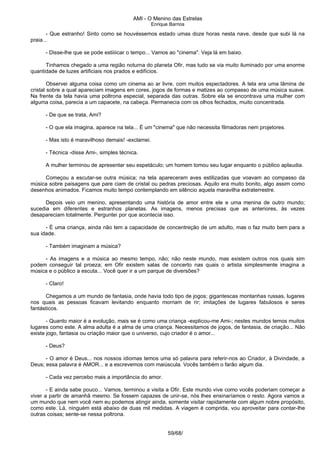 AMI - O Menino das Estrelas
Enrique Barrios
- Que estranho! Sinto como se houvéssemos estado umas doze horas nesta nave, desde que subi lá na
praia...
- Disse-lhe que se pode estiiiicar o tempo... Vamos ao "cinema". Veja lá em baixo.
Tinhamos chegado a uma região noturna do planeta Ofir, mas tudo se via muito iluminado por uma enorme
quantidade de luzes artificiais nos prados e edifícios.
Observei alguma coisa como um cinema ao ar livre, com muitos espectadores. A tela era uma lâmina de
cristal sobre a qual apareciam imagens em cores, jogos de formas e matizes ao compasso de uma música suave.
Na frente da tela havia uma poltrona especial, separada das outras. Sobre ela se encontrava uma mulher com
alguma coisa, parecia a um capacete, na cabeça. Permanecia com os olhos fechados, muito concentrada.
- De que se trata, Ami?
- O que ela imagina, aparece na tela... É um "cinema" que não necessita filmadoras nem projetores.
- Mas isto é maravilhoso demais! -exclamei.
- Técnica -disse Ami-, simples técnica.
A mulher terminou de apresentar seu espetáculo; um homem tomou seu lugar enquanto o público aplaudia.
Começou a escutar-se outra música; na tela apareceram aves estilizadas que voavam ao compasso da
música sobre paisagens que pare ciam de cristal ou pedras preciosas. Aquilo era muito bonito, algo assim como
desenhos animados. Ficamos muito tempo contemplando em silêncio aquela maravilha extraterrestre.
Depois veio um menino, apresentando uma história de amor entre ele e uma menina de outro mundo;
sucedia em diferentes e estranhos planetas. As imagens, menos precisas que as anteriores, às vezes
desapareciam totalmente. Perguntei por que acontecia isso.
- É uma criança, ainda não tem a capacidade de concentreção de um adulto, mas o faz muito bem para a
sua idade.
- Também imaginam a música?
- As imagens e a música ao mesmo tempo, não; não neste mundo, mas existem outros nos quais sim
podem conseguir tal proeza; em Ofir existem salas de concerto nas quais o artista simplesmente imagina a
música e o público a escuta... Você quer ir a um parque de diversões?
- Claro!
Chegamos a um mundo de fantasia, onde havia todo tipo de jogos; gigantescas montanhas russas, lugares
nos quais as pessoas ficavam levitando enquanto morriam de rir; imitações de lugares fabulosos e seres
fantásticos.
- Quanto maior é a evolução, mais se é como uma criança -explicou-me Ami-; nestes mundos temos muitos
lugares como este. A alma adulta é a alma de uma criança. Necessitamos de jogos, de fantasia, de criação... Não
existe jogo, fantasia ou criação maior que o universo, cujo criador é o amor...
- Deus?
- O amor é Deus... nos nossos idiomas temos uma só palavra para referir-nos ao Criador, à Divindade, a
Deus; essa palavra é AMOR... e a escrevemos com maiúscula. Vocês também o farão algum dia.
- Cada vez percebo mais a importância do amor.
- E ainda sabe pouco... Vamos, terminou a visita a Ofir. Este mundo vive como vocês poderiam começar a
viver a partir de amanhã mesmo. Se fossem capazes de unir-se, nós lhes ensinaríamos o resto. Agora vamos a
um mundo que nem você nem eu podemos atingir ainda, somente visitar rapidamente com algum nobre propósito,
como este. Lá, ninguém está abaixo de duas mil medidas. A viagem é comprida, vou aproveitar para contar-lhe
outras coisas; sente-se nessa poltrona.
59/68/
 