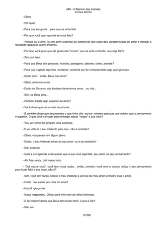 AMI - O Menino das Estrelas
Enrique Barrios
- Claro.
- Por quê?
- Para que ela goste... para que se sinta feliz...
- Por que você quer que ela se sinta feliz?
- Porque eu a amo -eu me senti surpreso ao comprovar que outra das características do amor é desejar a
felicidade daqueles quem amamos.
- Por isso você quer que ela goste das "nozes", que se sinta contente, que seja feliz?
- Sim, por isso.
- Para que Deus cria pessoas, mundos, paisagens, sabores, cores, aromas?
- Para que a gente seja feliz -exclamei, contente por ter compreendido algo que ignorava.
- Muito bem... então, Deus nos ama?
- Claro, ama-nos muito.
- Então se Ele ama, nós também deveríamos amar... ou não...
- Sim, se Deus ama...
- Perfeito. Existe algo superior ao amor?
- Você disse que era o mais importante...
- E também disse que esquecesse o que tinha dito -sorria-, existem pessoas que acham que o pensamento
é superior. O que você vai fazer para entregar essas "nozes" à sua vovó?
- Vou ver como lhe preparo uma surpresa.
- E vai utilizar o seu intelecto para isso, não é verdade?
- Claro, vou pensar em algum plano.
- Então, o seu intelecto serve ao seu amor, ou é ao contrário?
- Não entendo.
- Qual é a origem de você querer que a sua vovó seja feliz, seu amor ou seu pensamento?
- Ah! Meu amor, dali nasce tudo.
- "Dali nasce tudo", você tem muita razão... então, primeiro você ama e depois utiliza o seu pensamento
para fazer feliz a sua vovó, não é?
- Sim, você tem razão, coloco o meu intelecto a serviço do meu amor; primeiro está o amor.
- Então, que existe por cima do amor?
- Nada? -perguntei.
- Nada -respondeu. Olhou para mim com um olhar luminoso.
- E se comprovamos que Deus tem muito amor, o que é Ele?
- Não sei.
61/68/
 