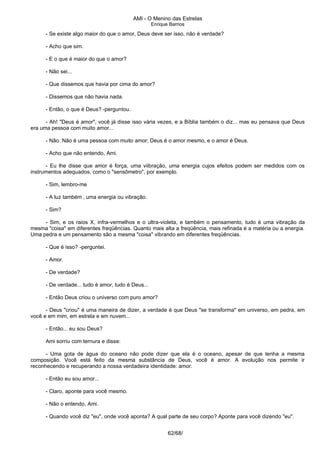 AMI - O Menino das Estrelas
Enrique Barrios
- Se existe algo maior do que o amor, Deus deve ser isso, não é verdade?
- Acho que sim.
- E o que é maior do que o amor?
- Não sei...
- Que dissemos que havia por cima do amor?
- Dissemos que não havia nada.
- Então, o que é Deus? -perguntou.
- Ah! "Deus é amor", você já disse isso vária vezes, e a Bíblia também o diz... mas eu pensava que Deus
era uma pessoa com muito amor...
- Não. Não é uma pessoa com muito amor; Deus é o amor mesmo, e o amor é Deus.
- Acho que não entendo, Ami.
- Eu lhe disse que amor é força, uma viibração, uma energia cujos efeitos podem ser medidos com os
instrumentos adequados, como o "sensômetro", por exemplo.
- Sim, lembro-me
- A luz também ‚ uma energia ou vibração.
- Sim?
- Sim, e os raios X, infra-vermelhos e o ultra-violeta, e também o pensamento, tudo é uma vibração da
mesma "coisa" em diferentes freqüências. Quanto mais alta a freqüência, mais refinada é a matéria ou a energia.
Uma pedra e um pensamento são a mesma "coisa" vibrando em diferentes freqüências.
- Que é isso? -perguntei.
- Amor.
- De verdade?
- De verdade... tudo é amor, tudo é Deus...
- Então Deus criou o universo com puro amor?
- Deus "criou" é uma maneira de dizer, a verdade é que Deus "se transforma" em universo, em pedra, em
você e em mim, em estrela e em nuvem...
- Então... eu sou Deus?
Ami sorriu com ternura e disse:
- Uma gota de água do oceano não pode dizer que ela é o oceano, apesar de que tenha a mesma
composição. Você está feito da mesma substância de Deus, você é amor. A evolução nos permite ir
reconhecendo e recuperando a nossa verdadeira identidade: amor.
- Então eu sou amor...
- Claro, aponte para você mesmo.
- Não o entendo, Ami.
- Quando você diz "eu", onde você aponta? A qual parte de seu corpo? Aponte para você dizendo "eu".
62/68/
 