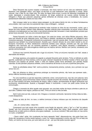 AMI - O Menino das Estrelas
Enrique Barrios
Desci flutuando das nuvens rosadas e luminosas, não havia nenhum sol ali, tudo era realmente suave.
Apareceu uma paisagem idílica: uma lagoa cor-de-rosa na qual deslizavam aves parecidas a cisnes, talvez
brancas, mas o lilás do céu tingia tudo. Ao redor da lagoa havia ervas e juncos de diferentes tonalidades de
verde, alaranjado e amarelo-rosado. Nos arredores, ao longe, podiam-se ver suaves colinas forradas de
folhagens e flores que pareciam pequenas gemas brilhantes de diversas cores e tonalidades. As nuvens
apresentavam diferentes matizes de rosa e lilás.
Não consegui saber se eu estava nessa paisagem, eu ela estava dentro de mim, ou talvez formássemos
uma unidade, mas o que mais me surpreende hoje, é que a folhegem... cantava!
Certas ervas e flores balançavam-se emitindo notas musicais ao ritmo de seu movimento, outras, que o
faziam em outro sentido, emitiam notas diferentes. Aquelas criaturas eram conscientes; os juncos, ervas e flores
cantavam e se balançavam ao meu redor e nas colinas próximas dali; formavam o mais maravilhoso concerto que
jamais havia escutado. Tudo era uma consciente harmonia.
Passei flutuando por sobre a beira das águas. Um casal de cisnes, com vários filhotes pequenos, olhou
para mim através de suas máscaras azuis, com fineza e respeito; saudaram-me dobrando com elegância seus
compridos pescoços. Correspondi inclinando-me suavemente, mas com grande afeto. Os pais ordenaram a seus
pequenos que também me comprimentassem. Acredito que o fizeram atravéz de uma ordem mental ou de um
levíssimo movimento; os filhos obedeceram inclinando também suas cabeças, somente que não com tanta
elegância nem harmonia; por um momento perderam o equilíbrio, para depois recuperar a estabilidade e
continuar avançando com certa arrogância infantil que me inspirou ternura. Retribuí com carinho, simulando uma
grande cerimoniosidade.
Continuei meu caminho flutuando até o lugar do encontro. Tinha um encontro marcado com "ela", desde a
eternidade dos tempos.
Ao longe apareceu uma espécie de pagode ou pérgola flutuando perto da beira. Tinha um telhado ao estilo
japonês, sustentado por finos bambus, entre os quais cresciam trepadeiras de folhas rosadas e flores azuis que
formavam uma espécie de parede. Sobre o chão de madeira polida havia almofadas com grandes franjas
coloridas; do teto pendiam pequenos enfeites, como incensários de bronze ou de ouro e jaulinhas para grilos.
Sobre as almofadas estava "ela", senti-a próxima, imensamente próxima, contudo, era a primeira vez que
íamos nos unir...
Não nos olhamos no olhos, queríamos prolongar os momentos prévios, não havia que apressar nada...
tantos milênios havíamos esperado já...
Fiz uma reverência a qual ela respondeu sutilmente; entrei, comunicamo-nos, mas não com palavras; teria
sido vulgar demais, pouco harmonioso nesse mundo e naquele encontro tão sonhado. Nossa linguagem consistiu
em um ritual artístico de leves movimentos de braços, mãos e dedos, acompanhados de algum sentimento que
enviávamos vibratoriamente. Quando a linguagem falada é insuficiente, o amor nos pede outras formas de
comunicação...
Chegou o momento de olhar aquele rosto ignorado: era uma bela mulher de traços orientais e pele de um
azul claro. Cabelos muito negros, partidos ao meio. Tinha um sinal no meio da testa.
Senti muito amor por ela, e ela por mim. Chegava o momento culminante. Aproximei minhas mãos às dela...
e tudo desapareceu.
Estava ao lado de Ami, na nave, a neblina luminosa e branca indicava que nos havíamos ido daquele
mundo.
...ela...oh, você já voltou - disse Ami.
Compreendi que tudo aquilo tinha sucedido numa fração de segundo, entre o "jan" e o "ela" da palavra
"janela" que Ami pronunciou apenas apareceu a cor rosada detrás dos vidros. Senti angústia, como quem
desperta de um belo sonho e enfrenta uma opaca realidade... ou era ao contrário? Não seria este um mau sonho
e o outro, a realidade?
- Quero voltar! -gritei. Ami cruelmente me havia separado "dela", dilacerando-me, não podia fazer isso.
Ainda não recuperara a minha mente habitual, o outro "eu" estava superposto à minha vida real. Por um lado era
Pedro, um menino de nove anos, por outro lado era um ser... por que não podia recordar agora?
64/68/
 