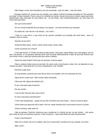 AMI - O Menino das Estrelas
Enrique Barrios
- Não chegou a hora -Ami tranqüilizou-me com suavidade-, você vai voltar... mas não ainda...
Consegui acalmar-me. Soube que era verdade, que voltaria, lembrei-me dessa sensação de "não apressar
as coisas" e fiquei tranqüilo. Pouco a pouco fui voltando ao normal, mas já nunca seria o mesmo, agora que havia
deslumbrado outra dimensão do meu próprio ser... Eu era Pedro, mas momentaneamentre, por outro lado era
muito mais que Pedro.
- Em que mundo estive?
- Em um mundo localizado fora do tempo e do espaço... em outra dimensço por enquanto.
- Eu estava ali, mas não era o de sempre... era "outro"...
- Você viu o seu futuro, o que você vai ser quando completar sua evolução até certo limite... duas mil
medidas, mais ou menos.
- Quando vai ser isso?
- Ainda lhe falta nascer, morrer, nascer várias vezes, várias vidas...
- Como é possível ver o futuro?
- Tudo está escrito. A "novela" de Deus já está escrita, você pulou várias folhas e leu outra página, isso foi
tudo. Era preciso, é um pequeno estímulo para você renunciar definitivamente à idéia de que tudo termina com
uma morte a mais, e para que escreva para que outros o saibam.
- Quem era essa mulher? Sinto que nos amamos, inclusive agora.
- Deus a colocar muitas vezes ao seu lado. Às vezes você a reconhecerá, outras não, vai depender do seu
"cérebro do peito". Cada alma tem um único complemento, uma "metade".
- Ela tinha a pele azul!
- E você também, somente que você não se olhou num espelho -Ami ria novamente de mim.
- Agora tenho a pele azul? -olhei minhas mãos intranqüilo.
- Claro que não. Agora ela também não...
- E ela, onde está neste momento?
- No seu mundo...
- Leve-me até onde ela está, quero vê-la!
- E como você pensa reconhecê-la?
- Tinha rosto de japonesa... apesar de que não me lembro dos seus traços... tinha um sinal na testa...
- Já lhe disse que agora ela não é assim -Ami ria- neste momento ela é uma menina comum e normal.
- Você a conhece, sabe quem é?
- Não se apresse, Pedrinho, lembre-se que a paciência é a ciência da paz, da paz interior... não queira
abrir antes da hora um presente surpresa. A vida vai guiá-lo... Deus está detrás de cada acontecimento.
- Como a reconhecerei?
- Não com a mente, não com a análise, não com o preconceito, somente com seu coração, com amor.
- Mas, como?
65/68/
 
