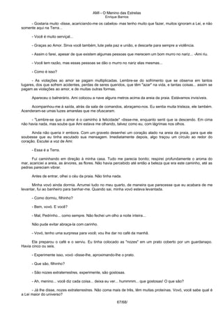AMI - O Menino das Estrelas
Enrique Barrios
- Gostaria muito -disse, acariciando-me os cabelos- mas tenho muito que fazer, muitos ignoram a Lei, e não
somente aqui na Terra...
- Você é muito serviçal...
- Graças ao Amor. Sirva você também, lute pela paz e união, e descarte para sempre a violência.
- Assim o farei, apesar de que existem algumas pessoas que merecem um bom murro no nariz... -Ami riu.
- Você tem razão, mas essas pessoas se dão o murro no nariz elas mesmas...
- Como é isso?
- As violações ao amor se pagam multiplicadas. Lembre-se do sofrimento que se observa em tantos
lugares, dos que sofrem acidentes, perdas de seres queridos, que têm "azar" na vida, e tantas coisas... assim se
pagam as violações ao amor, e de muitas outras formas.
Apareceu o balnerário. Ami colocou a nave alguns metros acima da areia da praia. Estávamos invisíveis.
Acompanhou-me à saída, atrás da sala de comandos, abraçamo-nos. Eu sentia muita tristeza, ele também.
Acenderam-se umas luzes amarelas que me ofuscaram.
- "Lembre-se que o amor é o caminho à felicidade" -disse-me, enquanto senti que ia descendo. Em cima
não havia nada, mas soube que Ami estava me olhando, talvez como eu, com lágrimas nos olhos.
Ainda não queria ir embora. Com um graveto desenhei um coração alado na areia da praia, para que ele
soubesse que eu tinha escutado sua mensagem. Imediatamente depois, algo traçou um círculo ao redor do
coração. Escutei a voz de Ami:
- Essa é a Terra.
Fui caminhando em direção à minha casa. Tudo me parecia bonito; respirei profundamente o aroma do
mar, acariciei a areia, as árvores, as flores. Não havia percebido até então a beleza que era este caminho, até as
pedras pareciam vibrar.
Antes de entrar, olhei o céu da praia. Não tinha nada.
Minha vovó ainda dormia. Arrumei tudo no meu quarto, de maneira que parecesse que eu acabara de me
levantar, fui ao banheiro para banhar-me. Quando sai, minha vovó esteva levantada.
- Como dormiu, filhinho?
- Bem, vovó. E você?
- Mal, Pedrinho... como sempre. Não fechei um olho a noite inteira...
Não pude evitar abraça-la com carinho.
- Vovó, tenho uma surpresa para você; vou lhe dar no café da manhã.
Ela preparou o café e o serviu. Eu tinha colocado as "nozes" em um prato coberto por um guardanapo.
Havia cinco ou seis.
- Experimente isso, vovó -disse-lhe, aproximando-lhe o prato.
- Que são, filhinho?
- São nozes extraterrestres, experimente, são gostosas.
- Ah, menino... você diz cada coisa... deixa eu ver... hummmm... que gostosas! O que são?
- Já lhe disse, nozes extraterrestres. Não coma mais de três, têm muitas proteínas. Vovó, você sabe qual é
a Lei maior do universo?
67/68/
 
