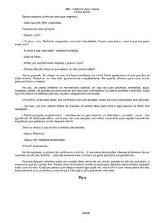 AMI - O Menino das Estrelas
Enrique Barrios
Estava radiante, ia lhe dar uma aula magistral...
- Claro que sim, filho -respondeu.
Preperei-me para corrigi-la.
- Qual é, vovó?
- O amor, claro, Pedrinho -respondeu com total naturalidade. Fiquei como louco, como é que ela podia
saber isso?
- E como é que você sabe? -exclamei incrédulo.
- Está na Bíblia...
- Então, por que tem tanta maldade e guerra, vovó?
- Porque não são todos os que sabem, ou não querem saber!
Saí ao povoado. Ao chegar na pracinha fiquei paralisado: na minha frente apareceram os dois guardas da
noite anterior. Passaram ao meu lado ignorando-me completamente. De repente olharam para cima, outras
pessoas faziam o mesmo.
No céu, um objeto brilhante se movimentava fazendo um jogo de luzes coloridas: vermelhas, azuis,
amarelas, verdes. Os guardas se comunicavam por rádio com a comissária. Eu estava contente e divertido. Sabia
que Ami estava me olhando pela tela, saudei-o alegremente com a mão.
Um senhor, já de certa idade, que caminhava com uma bengala, sentia-se muito incomodado pelo alvoroço:
- Um ovni, um ovni -diziam felizes as crianças. O senhor olhou para cima e logo desviou os olhos com
desagrado.
- Gente ignorante, supersticiosa!... isso deve ser um globo-sonda, um helicóptero, um avião... ovnis... que
ignorância! -E afastou-se altivo, rua acima, com sua bengala, sem olhar novamente para aquele maravilhoso
espetáculo que apareceu no céu daquela manhã.
Senti no ouvido a voz de Ami, o menino das estrelas:
- Adeus, Pedrinho.
- Adeus, Ami -respondi emocionado.
O "ovni" desapareceu.
No dia seguinte, os jornais não publicaram a notícia... é que essas alucinações coletivas já deixaram de ser
novidade, já não são "notícia"... cada dia aumenta mais o número de gente ignorante e supersticiosa...
Na praia daquele balneário existe um coração alado dentro de um círculo, gravado no alto de uma pedra, a
mesma na qual eu conheci Ami. Parece como se tivessem fundido a pedra para desenhar esse símbolo, ninguém
sabe como foi feito. Qualquer pessoa que chegue nesse lugar pode ver, mas é difícil subir nessa pedra tão alta,
especialmente para os adultos; uma criança é mais ágil e, principalmente, mais leve.
Fim
68/68/
 