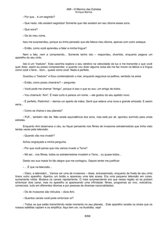 AMI - O Menino das Estrelas
Enrique Barrios
- Por que... é um segredo?
- Que nada; não existem segredos! Somente que não existem em seu idioma esses sons.
- Que sons?
- Os do meu nome.
Isso me surpreendeu, porque eu tinha pensado que ele falava meu idioma, apenas com outro sotaque.
- Então, como você aprendeu a falar a minha língua?
Nem a falo, nem a compreendo... Somente tenho isto – respondeu, divertido, enquanto pegava um
aparelho do seu cinto.
Isto é um “tradutor”. Esta caixinha explora o seu cérebro na velocidade da luz e me transmite o que você
quer dizer, assim eu posso compreender, e quando vou dizer alguma coisa ela me faz mover os lábios e a língua
como você o faria... bom... quase como você. Nada é perfeito.
Guardou o “tradutor” e ficou contemplando o mar, enquanto segurava os joelhos, sentado na areia.
- Então, como posso chamá-lo? – perguntei.
- Você pode me chamar “Amigo”, porque é isso o que eu sou: um amigo de todos.
- Vou chama-lo “Ami”. É mais curto e parece um nome. – ele gostou do seu apelido novo.
- É perfeito, Pedrinho! – demos um aperto de mãos. Senti que selava uma nova e grande amizade. E assim
seria...
- Como se chama o seu planeta?
- Puf!... também não dá. Não existe equivalência dos sons, mas está por ali, apontou sorrindo para umas
estrelas.
Enquanto Ami observava o céu, eu fiquei pensando nos filmes de invasores extraterrestres que tinha visto
tantas vezes pela televisão.
- Quando vão nos invadir?
Achou engraçada a minha pergunta.
- Por que você pensa que nós vamos invadir a Terra?
- Nõ sei... nos filmes, todos os extraterrestres invadem a Terra... ou quase todos...
Desta vez sua risada foi tão alegre que me contagiou. Depois tentei me justificar:
- ... É que na televisão...
- Claro, a televisão!... Vamos ver uma de invasores – disse, entusiasmado, enquanto da fivela de seu cinto
tirava outro aparelho. Apertou um botão e apareceu uma tela acesa. Era uma pequena televisão em cores,
sumamente nítida. Mudava os canais rapidamente. O mais surpreendente era que nessa região só se podiam
sintonizar dois canai, mas no aparelho ia aparecendo uma infinidade: filmes, programas ao vivo, noticiários,
comerciais, tudo em diferentes idiomas e por pessoas de diversas nacionalidades.
- Os de invasores são ridículos – dizia Ami.
- Quantos canais você pode sintonizar aí?
- Todos os que estão transmitindo neste momento no seu planeta... Este aparelho recebe os sinais que os
nossos satélitas captam e os amplifica. Aqui tem um, na Austrália, veja!
8/68/
 