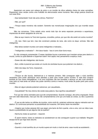 AMI - O Menino das Estrelas
Enrique Barrios
Apareciam uns seres com cabeça de polvo e um montão de olhos saltados cheios de veias vermelhas.
Disparavam raios verdes contra uma multidão de aterrorizados seres humanos. Meu amigo parecia divertir-se
com esse filme.
- Que barbaridade! Você não acha cômico, Pedrinho?
- Não, por quê?
- Porque esses monstros não existem. Somente nas monstruosas imaginações dos que inventão esses
filmes...
Não me convenceu. Tinha estado anos vendo todo tipo de seres espaciais perversos e espantosos,
impossíveis de serem apagados de uma vez.
- Mas se aqui mesmo na Terra tem iguanas, crocodilos, polvos, por que não vão existir em outros mundos?
- Ah, isso. Claro que tem, mas não constroem pistolas de raios, são como os daqui: animais. Não são
inteligentes.
- Mas talvez existam mundos com seres inteligentes e malvados...
- “Inteligentes e malvados”! – Ami dava risada – Isso é como dizer bons-maus.
Eu não conseguia compreender. E esses cientistas loucos e perversos que inventam armas para destruir o
mundo, contra os quais Batman e Superman lutam? Ami captou meu pensamento e explicou rindo:
- Esses não são inteligentes; são loucos.
- Bom, então é possível que exista um mundo de cientistas loucos que poderiam nos destruir...
- Além dos daqui da Terra, impossível...
- Por quê?
- Porque se são loucos, destroem-se a si mesmos primeiro. Não conseguem obter o nível científico
necessário para poder abandonar seus planetas e partir para invadir outros mundos. É mais fácil construir
bombas do que naves intergaláticas, e se uma civilizasão não tem bondade e alcança um alto nível científico,
mais cedo ou mais tarde vai utilizar seu poder científico contra si mesma, muito antes de poder partir para outros
mundos.
- Mas em algum planeta poderiam sobreviver, por casualidade...
- Casualidade? No meu idioma não existe essa palavra. Que significa casualidade?
Tive que dar vários exemplos para que ele compreendesse. Quando consegui, ele achou engraçado. Disse
que tudo está relacionado, mas que nós não compreendemos a lei que une todas as coisas, ou não a queremos
ver.
- É que se são tantos os milhões de mundos, como você diz, poderiam sobreviver alguns malvados sem se
destruir. Eu continuava pensando na possibilidade de invasores. Ami tentou fazer-me entender:
- Imagine que muitas pessoas têm que pegar uma barra de ferro quente, uma a uma, com as mãos nuas.
Qual é a possibilidade de que alguma não se queime?
- Nenhuma; todas se queimam – respondi.
- É assim mesmo, todos os malvados se autodestroem se não conseguem superar sua maldade. Ninguém
escapa da lei que rege esse assunto.
- Que lei?
- Quando o nível científico de um mundo supera em muito o nível de amor, esse mundo se autodestrói...
9/68/
 