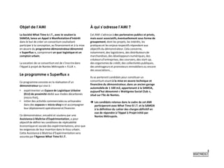 Objet de l’AMI
La Société What Time Is I.T., avec le soutien la
SAMOA, lance un Appel à Manifestationd’Intérêt
dans le but de créer un consortium souhaitant
participer à la conception, au financement et à la mise
en œuvre du programme-démonstrateurdénommé
« Superflux », comprenant un quai logistique et un
comptoirurbain.
La vocation de ce consortium est de s’inscrire dans
l’Appel à projet de Nantes Métropole « FLUX ».
Le programme « Superflux »
Ce programme consiste en la réalisation d’un
démonstrateur qui vise à :
• expérimenter un Espace de Logistique Urbaine
(ELU) de proximité dédié aux modes décarbonés
(micro-fret),
• initier des activités commerciales ou artisanales
dans des espaces « micro-shop » et accompagner
leur déploiement opérationnel et financier.
Ce démonstrateur,encadré et soutenu par une
Assistanceà Maîtrise d’Expérimentation, a pour
objectifde définir les conditions de réplicabilité
économique et sociale des expérimentations,ainsi que
les exigences de leur insertion dans le tissu urbain.
Cette Assistance à Maitrise d’Expérimentationsera
assurée par l’Agence What Time IS I.T.
À qui s’adresse l’AMI ?
Cet AMI s’adresse à des partenaires publics et privés,
mais aussi associatifs,éventuellement sous forme de
groupement,dont les projets, les intérêts, les
pratiques et les enjeux respectifs répondent aux
objectifs du démonstrateur.Cela concerne,
notamment,des logisticiens, des distributeurs de
marchandises,des développeurs numériques,des
créateursd’entreprises,des coursiers,des start-up,
des organismes de crédit, des collectivités publiques,
des aménageurs et promoteurs immobiliers ou encore
des associations….
Ils se porteront candidats pour constituer un
consortium visantà la mise en œuvre technique et
financière du démonstrateur, dans un ancien garage
automobilede 1 100 m2, appartenant à la SAMOA,
aujourd’hui dénommé « Wattignies Social Club »,
situé sur l’île de Nantes.
 Les candidats retenus dans le cadre de cet AMI
participeront avec What Time IS I.T. et la SAMOA
à la définition du cahier des charges définitif en
vue de répondre à l’Appel à Projet initié par
Nantes Métropole.
 