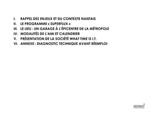I. RAPPEL DES ENJEUX ET DU CONTEXTE NANTAIS
II. LE PROGRAMME « SUPERFLUX »
III. LE LIEU : UN GARAGE À L’ÉPICENTRE DE LA MÉTROPOLE
IV. MODALITÉS DE L’AMI ET CALENDRIER
V. PRÉSENTATION DE LA SOCIÉTÉ WHAT TIME IS I.T.
VI. ANNEXE : DIAGNOSTIC TECHNIQUE AVANT RÉEMPLOI
 