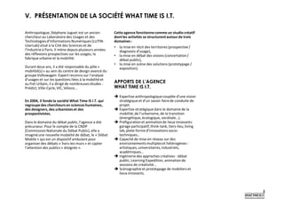 V. PRÉSENTATION DE LA SOCIÉTÉ WHAT TIME IS I.T.
Anthropologue, Stéphane Juguet est un ancien
chercheurau Laboratoire des Usages et des
Technologiesd’Informations Numériques (LUTIN-
UserLab)situé à la Cité des Sciences et de
l’Industrieà Paris. Il mène depuis plusieurs années
des réflexions prospectives sur les usages, la
fabriqueurbaine et la mobilité.
Durant deux ans, il a été responsable du pôle «
mobilité(s)» au sein du centre de design avancé du
groupe Volkswagen. Expert reconnu sur l’analyse
d’usages et sur les questions liées à la mobilité et
au fret Urbain, il a dirigé de nombreuses études :
Prédict, Ville-Cycle,VIC, Véloce…
En 2004, il fonde la société What Time IS I.T. qui
regroupedes chercheursen scienceshumaines,
des designers, des urbanisteset des
prospectivistes.
Dans le domaine du débat public, l’agence a été
précurseur. Pour le compte de la CNDP
(CommissionNationale du Débat Public),elle a
imaginéune nouvelle modalité de débat, le « Débat
Mobile» qui est un dispositif ambulant pour
organiser des débats « hors-les-murs» et capter
l’attention des publics « éloignés ».
Cette agence fonctionnecomme un studio créatif
dont les activités se structurentautourde trois
domaines:
• la mise en récit des territoires (prospective/
diagnosticd’usage),
• la mise en débat des visions (concertation/
débat public),
• la mise en scène des solutions (prototypage /
exposition).
APPORTS DE L’AGENCE
WHAT TIME IS I.T.
 Expertise anthropologiquecouplée d’une vision
stratégique et d’un savoir-fairede conduite de
projet.
 Expertise stratégique dans le domaine de la
mobilité,de l’urbanisme, de la transition
(énergétique,écologique, sociétale…).
 Préfigurationet animationde lieux innovants:
garage participatif,think-tank, tiers-lieu, living
lab, plate-formed’innovations socio-
techniques…
 Capacité de mise en réseau sur des
environnementsmultipleset hétérogènes :
artistiques, universitaires,industriels,
académiques…
 Ingénieriedes approches créatives : débat
public, Learning Expedition, animationde
sessions de créativité…
 Scénographieet prototypage de mobilierset
lieux innovants.
 