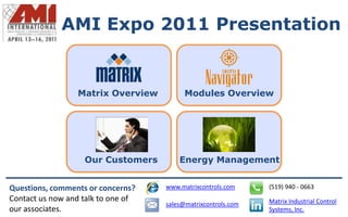 AMI Expo 2011 Presentation


                 Matrix Overview          Modules Overview




                   Our Customers        Energy Management


Questions, comments or concerns?    www.matrixcontrols.com     (519) 940 - 0663
Contact us now and talk to one of                              Matrix Industrial Control
                                    sales@matrixcontrols.com
our associates.                                                Systems, Inc.
 