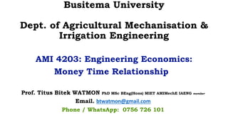 Busitema University
Dept. of Agricultural Mechanisation &
Irrigation Engineering
AMI 4203: Engineering Economics:
Money Time Relationship
Prof. Titus Bitek WATMON PhD MSc BEng(Hons) MIET AMIMechE IAENG member
Email. btwatmon@gmail.com
Phone / WhatsApp: 0756 726 101
 