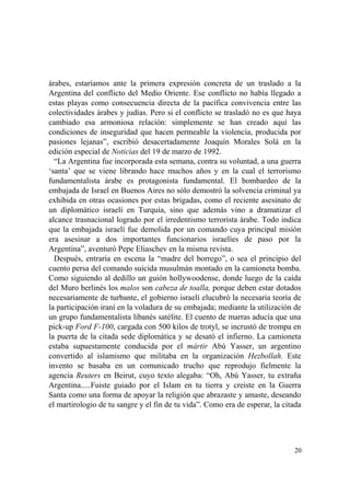 20
árabes, estaríamos ante la primera expresión concreta de un traslado a la
Argentina del conflicto del Medio Oriente. Ese conflicto no había llegado a
estas playas como consecuencia directa de la pacífica convivencia entre las
colectividades árabes y judías. Pero si el conflicto se trasladó no es que haya
cambiado esa armoniosa relación: simplemente se han creado aquí las
condiciones de inseguridad que hacen permeable la violencia, producida por
pasiones lejanas”, escribió desacertadamente Joaquín Morales Solá en la
edición especial de Noticias del 19 de marzo de 1992.
“La Argentina fue incorporada esta semana, contra su voluntad, a una guerra
‘santa’ que se viene librando hace muchos años y en la cual el terrorismo
fundamentalista árabe es protagonista fundamental. El bombardeo de la
embajada de Israel en Buenos Aires no sólo demostró la solvencia criminal ya
exhibida en otras ocasiones por estas brigadas, como el reciente asesinato de
un diplomático israelí en Turquía, sino que además vino a dramatizar el
alcance trasnacional logrado por el irredentismo terrorista árabe. Todo indica
que la embajada israelí fue demolida por un comando cuya principal misión
era asesinar a dos importantes funcionarios israelíes de paso por la
Argentina”, aventuró Pepe Eliaschev en la misma revista.
Después, entraría en escena la “madre del borrego”, o sea el principio del
cuento persa del comando suicida musulmán montado en la camioneta bomba.
Como siguiendo al dedillo un guión hollywoodense, donde luego de la caída
del Muro berlinés los malos son cabeza de toalla, porque deben estar dotados
necesariamente de turbante, el gobierno israelí elucubró la necesaria teoría de
la participación iraní en la voladura de su embajada; mediante la utilización de
un grupo fundamentalista libanés satélite. El cuento de marras aducía que una
pick-up Ford F-100, cargada con 500 kilos de trotyl, se incrustó de trompa en
la puerta de la citada sede diplomática y se desató el infierno. La camioneta
estaba supuestamente conducida por el mártir Abú Yasser, un argentino
convertido al islamismo que militaba en la organización Hezbollah. Este
invento se basaba en un comunicado trucho que reprodujo fielmente la
agencia Reuters en Beirut, cuyo texto alegaba: “Oh, Abú Yasser, tu extraña
Argentina.....Fuiste guiado por el Islam en tu tierra y creíste en la Guerra
Santa como una forma de apoyar la religión que abrazaste y amaste, deseando
el martirologio de tu sangre y el fin de tu vida”. Como era de esperar, la citada
 