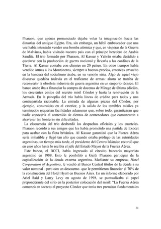 71
Pharaon, que apenas pronunciado dejaba volar la imaginación hacia las
dinastías del antiguo Egipto. Era, sin embargo, un hábil embaucador que una
vez había intentado vender una bomba atómica y que, en vísperas de la Guerra
de Malvinas, había visitado nuestro país con el príncipe heredero de Arabia
Saudita. El trío formado por Pharaon, Al Kassar y Yabrán estaba decidido a
quedarse con la producción de guerra nacional y llevarla a los confines de la
Tierra. Al Kassar contaba con clientes en 20 países. En otros tiempos había
vendido armas a los Montoneros, siempre a buenos precios, entonces envuelto
en la bandera del socialismo árabe, en su versión siria. Algo de aquel viejo
discurso quedaba todavía en el traficante de armas: ahora se trataba de
reconvertir la obsoleta industria de guerra argentina en un emporio técnico. El
banco árabe iba a financiar la compra de docenas de Mirage de última edición,
los crecientes costos del secreto misil Cóndor y hasta la renovación de la
Armada. En la panoplia del trío había líneas de crédito para todos y una
contrapartida razonable. La entrada de algunas piezas del Cóndor, por
ejemplo, construidas en el exterior, y la salida de los temibles misiles ya
terminados requerían facilidades aduaneras que, sobre todo, garantizaran que
nadie conocería el contenido de cientos de contenedores que comenzaron a
atravesar las fronteras sin dificultades.
La elocuencia del trío desbordó los despachos oficiales y los cuarteles.
Pharaon recordó a sus amigos que les había prometido una partida de Exocet
para acabar con la flota británica. Al Kassar garantizó que la Fuerza Aérea
sería imbatible y llegó tan alto que cuando estaba prófugo de las autoridades
argentinas, un tiempo más tarde, el presidente del Centro Islámico recordó que
en esos años hasta lo recibía el jefe del Estado Mayor de la Fuerza Aérea.
Este banco, el BCCI, había ingresado al circuito bancario mayorista
argentino en 1988. Esto le posibilitó a Gaith Pharaon participar de la
capitalización de la deuda externa argentina. Mediante su empresa, Hotel
Corporation of Argentina, le vendió al Banco Central títulos de la deuda a su
valor nominal –pero con un descuento- que le permitieron financiar el 70% de
la construcción del Hotel Hyatt en Buenos Aires. En un informe elaborado por
Ariel Said y Larry Levy en agosto de 1998, se puntualizaba el papel
preponderante del sirio en la posterior colocación del misil: “La Fuerza Aérea
comenzó en secreto el proyecto Cóndor que tenía tres premisas fundamentales
 