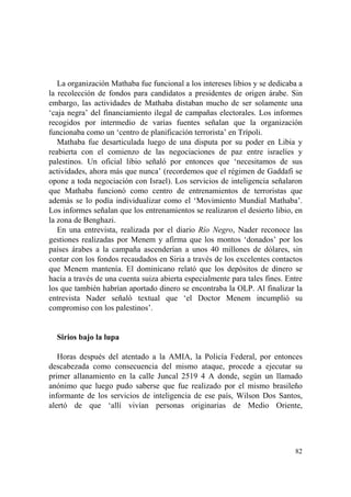 82
La organización Mathaba fue funcional a los intereses libios y se dedicaba a
la recolección de fondos para candidatos a presidentes de origen árabe. Sin
embargo, las actividades de Mathaba distaban mucho de ser solamente una
‘caja negra’ del financiamiento ilegal de campañas electorales. Los informes
recogidos por intermedio de varias fuentes señalan que la organización
funcionaba como un ‘centro de planificación terrorista’ en Trípoli.
Mathaba fue desarticulada luego de una disputa por su poder en Libia y
reabierta con el comienzo de las negociaciones de paz entre israelíes y
palestinos. Un oficial libio señaló por entonces que ‘necesitamos de sus
actividades, ahora más que nunca’ (recordemos que el régimen de Gaddafi se
opone a toda negociación con Israel). Los servicios de inteligencia señalaron
que Mathaba funcionó como centro de entrenamientos de terroristas que
además se lo podía individualizar como el ‘Movimiento Mundial Mathaba’.
Los informes señalan que los entrenamientos se realizaron el desierto libio, en
la zona de Benghazi.
En una entrevista, realizada por el diario Río Negro, Nader reconoce las
gestiones realizadas por Menem y afirma que los montos ‘donados’ por los
países árabes a la campaña ascenderían a unos 40 millones de dólares, sin
contar con los fondos recaudados en Siria a través de los excelentes contactos
que Menem mantenía. El dominicano relató que los depósitos de dinero se
hacía a través de una cuenta suiza abierta especialmente para tales fines. Entre
los que también habrían aportado dinero se encontraba la OLP. Al finalizar la
entrevista Nader señaló textual que ‘el Doctor Menem incumplió su
compromiso con los palestinos’.
Sirios bajo la lupa
Horas después del atentado a la AMIA, la Policía Federal, por entonces
descabezada como consecuencia del mismo ataque, procede a ejecutar su
primer allanamiento en la calle Juncal 2519 4 A donde, según un llamado
anónimo que luego pudo saberse que fue realizado por el mismo brasileño
informante de los servicios de inteligencia de ese país, Wilson Dos Santos,
alertó de que ‘allí vivían personas originarias de Medio Oriente,
 