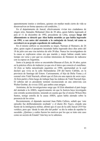 83
aparentemente iraníes o similares, quienes sin mediar modo cierto de vida se
desenvuelven en forma opuesta a tal condición...’.
En el departamento de Juncal, efectivamente vivían tres ciudadanos de
origen sirio, llamados Mohamed Alen de 38 años, quien habría ingresado al
país el 11 de diciembre de 1992, procedente de Libia, aunque luego del
allanamiento se detectó que Alen había mentido ya que había ingresado
en 1991, o sea antes del atentado a la embajada de Israel, tal como se
corroboró en su propio expediente de radicación.
En el mismo edificio se encontraba su mujer, Narman al Hennawi, de 26
años, quien según el pasaporte incautado había ingresado doce días antes del
18 de julio con una visa turística de sólo 30 días. Nunca los investigadores de
la causa se explicaron cómo era que marido y mujer habían estado tanto
tiempo sin verse y por qué no existían intensiones de Hennawi de radicarse
con su esposo en Argentina.
Junto a la pareja de sirios se encontraba Ghassan al Zein, de 34 años, quien
en la práctica oficio de traductor ya que era el único que conocía el castellano.
Al Zein se había naturalizado argentino en 1990, oportunidad en la cual
declaró que vivía en la calle Hernandarias 230 del barrio Cabildo, en la
provincia de Santiago del Estero. Curiosamente, el hijo de Delia Yoma y el
coronel sirio Yalal Nacrach, afirmó que al Zein era una especie de socio suyo.
Al Zein partió a Siria luego de trabajar bajo las órdenes de Yalal Nacrach hijo.
El sobrino del ex presidente terminó reconociendo en una entrevista con
Walter Goobar, de revista XXII, que ambos eran amigos.
Asimismo, de las investigaciones surge que Al Zein abandonó el país luego
del atentado a la AMIA, sugestivamente sin que la Justicia haya investigado
este extraño acontecimiento, teniendo en cuenta que fue el mismo Wilson Dos
Santos, testigo estrella de la causa AMIA, quien había alertado sobre la
presencia de los sirios.
Recientemente, el diputado nacional Juan Pablo Cafiero, señaló que ‘este
episodio fue deliberadamente ocultado’ y el diario Río Negro, citando una
fuente de la inteligencia militar, afirmó que el caso de la calle Juncal 2519 fue
verídico, pero que ‘desde lo más alto del poder’ se dio la orden de sepultar lo
sucedido. ¿Quiénes y cuáles fueron los motivos por los que se trato este caso
como un secreto de Estado? Aún hoy no lo sabemos.
 