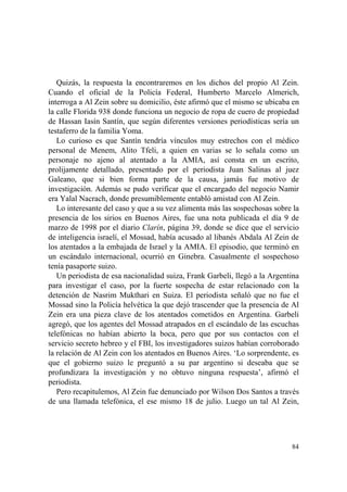 84
Quizás, la respuesta la encontraremos en los dichos del propio Al Zein.
Cuando el oficial de la Policía Federal, Humberto Marcelo Almerich,
interroga a Al Zein sobre su domicilio, éste afirmó que el mismo se ubicaba en
la calle Florida 938 donde funciona un negocio de ropa de cuero de propiedad
de Hassan Iasín Santín, que según diferentes versiones periodísticas sería un
testaferro de la familia Yoma.
Lo curioso es que Santín tendría vínculos muy estrechos con el médico
personal de Menem, Alito Tfeli, a quien en varias se lo señala como un
personaje no ajeno al atentado a la AMIA, así consta en un escrito,
prolijamente detallado, presentado por el periodista Juan Salinas al juez
Galeano, que si bien forma parte de la causa, jamás fue motivo de
investigación. Además se pudo verificar que el encargado del negocio Namir
era Yalal Nacrach, donde presumiblemente entabló amistad con Al Zein.
Lo interesante del caso y que a su vez alimenta más las sospechosas sobre la
presencia de los sirios en Buenos Aires, fue una nota publicada el día 9 de
marzo de 1998 por el diario Clarín, página 39, donde se dice que el servicio
de inteligencia israelí, el Mossad, había acusado al libanés Abdala Al Zein de
los atentados a la embajada de Israel y la AMIA. El episodio, que terminó en
un escándalo internacional, ocurrió en Ginebra. Casualmente el sospechoso
tenía pasaporte suizo.
Un periodista de esa nacionalidad suiza, Frank Garbeli, llegó a la Argentina
para investigar el caso, por la fuerte sospecha de estar relacionado con la
detención de Nasrim Mukthari en Suiza. El periodista señaló que no fue el
Mossad sino la Policía helvética la que dejó trascender que la presencia de Al
Zein era una pieza clave de los atentados cometidos en Argentina. Garbeli
agregó, que los agentes del Mossad atrapados en el escándalo de las escuchas
telefónicas no habían abierto la boca, pero que por sus contactos con el
servicio secreto hebreo y el FBI, los investigadores suizos habían corroborado
la relación de Al Zein con los atentados en Buenos Aires. ‘Lo sorprendente, es
que el gobierno suizo le preguntó a su par argentino si deseaba que se
profundizara la investigación y no obtuvo ninguna respuesta’, afirmó el
periodista.
Pero recapitulemos, Al Zein fue denunciado por Wilson Dos Santos a través
de una llamada telefónica, el ese mismo 18 de julio. Luego un tal Al Zein,
 