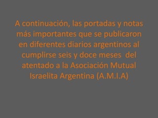 A continuación, las portadas y notas
más importantes que se publicaron
en diferentes diarios argentinos al
cumplirse seis y doce meses del
atentado a la Asociación Mutual
Israelita Argentina (A.M.I.A)
 