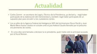 Actualidad
 Carlos Zannini ex secretario de Legal y Técnica de la Presidencia, ya declaró y negó haber
participado de la elaboración del memorándum y también negó haber participado de un
supuesto plan para encubrir a los ciudadanos iraníes.
 Los ex jefes de la Agencia Federal de Inteligencia (AFI) del kirchnerismo Oscar Parrilli y Juan
Martín Mena fueron citados en octubre ante el juez federal Claudio Bonadio por el presunto
encubrimiento de iraníes.
 En unos días será llamada a declarar la ex presidenta, quien había sido la principal acusada
por el fiscal Nisman.
 