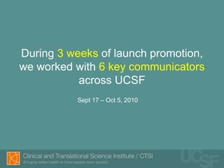During 3 weeks of launch promotion,
we worked with 6 key communicators
           across UCSF
          Sept 17 – Oct 5, 2010
 