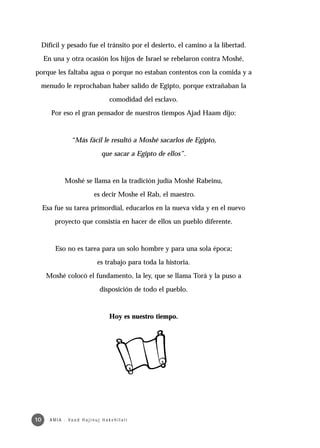 Difícil y pesado fue el tránsito por el desierto, el camino a la libertad.

     En una y otra ocasión los hijos de Israel se rebelaron contra Moshé,

porque les faltaba agua o porque no estaban contentos con la comida y a

 menudo le reprochaban haber salido de Egipto, porque extrañaban la

                                            comodidad del esclavo.

        Por eso el gran pensador de nuestros tiempos Ajad Haam dijo:



                    “Más fácil le resultó a Moshé sacarlos de Egipto,

                                       que sacar a Egipto de ellos”.



                Moshé se llama en la tradición judía Moshé Rabeinu,

                                   es decir Moshe el Rab, el maestro.

     Esa fue su tarea primordial, educarlos en la nueva vida y en el nuevo

          proyecto que consistía en hacer de ellos un pueblo diferente.



          Eso no es tarea para un solo hombre y para una sola época;

                                     es trabajo para toda la historia.

      Moshé colocó el fundamento, la ley, que se llama Torá y la puso a

                                      disposición de todo el pueblo.



                                            Hoy es nuestro tiempo.




10     A M I A · Va a d H a j i n u j H a ke h i l a t í
 