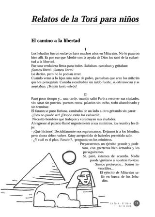 Relatos de la Torá para niños

El camino a la libertad
                                     I
Los Iehudim fueron esclavos hace muchos años en Mitzraim. No lo pasaron
bien allí. Es por eso que Moshé con la ayuda de Dios los sacó de la esclavi-
tud a la libertad.
Fue una verdadera fiesta para todos. Saltaban, cantaban y gritaban:
¡Somos libres!, ¡Somos libres!
Lo decían, pero no lo podían creer.
Cuando veían a lo lejos una nube de polvo, pensaban que eran los mitzrim
que los perseguían. Cuando escuchaban un ruido fuerte, se estremecían y se
asustaban. ¡Tenían tanto miedo!

                                       II
Pasó poco tiempo y... una tarde, cuando salió Paró a recorrer sus ciudades,
vio casas sin puertas, puentes rotos, palacios sin techo, todo abandonado y
sin terminar.
El faraón se puso furioso, caminaba de un lado a otro gritando sin parar:
-¡Esto no puede ser! ¿Dónde están los esclavos?
 Necesito hombres que trabajen y construyan mis ciudades.
Al regresar al palacio llamó urgentemente a sus ministros, los reunió y les di-
jo:
- ¡Qué hicimos! Decididamente nos equivocamos. Dejamos ir a los Iehudim,
pero ahora deben volver. Estoy arrepentido de haberles permitido salir.
- ¿Y cuál es el plan, Faraón?, -preguntaron los ministros.
                                  - Prepararemos un ejército grande y pode-
                                     roso, con guerreros bien armados y los
                                      perseguiremos.
                                      Sí, paró, estamos de acuerdo. Nadie
                                           puede igualarse a nuestras fuerzas.
                                              Somos poderosos... Somos in-
                                                 vencibles...
                                                  El ejército de Mitzraim sa-
                                                   lió en busca de los Iehu-
                                                    dim.




                                                         L a To r á · E l l i b r o   11
                                                                   de la vida
 
