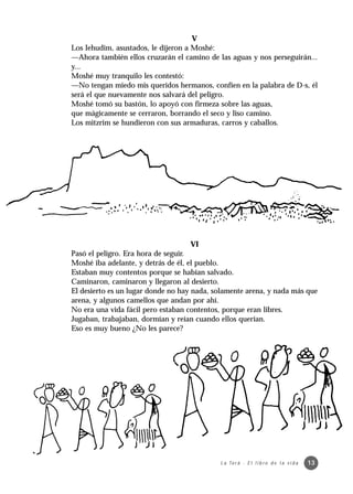 V
Los Iehudim, asustados, le dijeron a Moshé:
—Ahora también ellos cruzarán el camino de las aguas y nos perseguirán...
y...
Moshé muy tranquilo les contestó:
—No tengan miedo mis queridos hermanos, confíen en la palabra de D-s, él
será el que nuevamente nos salvará del peligro.
Moshé tomó su bastón, lo apoyó con firmeza sobre las aguas,
que mágicamente se cerraron, borrando el seco y liso camino.
Los mitzrim se hundieron con sus armaduras, carros y caballos.




                                   VI
Pasó el peligro. Era hora de seguir.
Moshé iba adelante, y detrás de él, el pueblo.
Estaban muy contentos porque se habían salvado.
Caminaron, caminaron y llegaron al desierto.
El desierto es un lugar donde no hay nada, solamente arena, y nada más que
arena, y algunos camellos que andan por ahí.
No era una vida fácil pero estaban contentos, porque eran libres.
Jugaban, trabajaban, dormían y reían cuando ellos querían.
Eso es muy bueno ¿No les parece?




                                            L a To r á · E l l i b r o d e l a v i d a   13
 