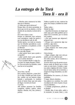 La entrega de la Torá
               Tora lí - ora lí
 —Muchos años caminaron los Iehu-            Nadie se quedó en casa, vinieron los
 dim por el desierto.                        gatos, los conejos y también los corde-
 ¿Y saben por qué lo hicieron?               ros.
 Porque iban a la tierra prometida, la       Todos, todos...
 tierra que era de sus abuelos, y de los     Moshé les dijo:
 abuelos de sus abuelos, la tierra de Is-    —Queridos hermanos, me alegro que
 rael.                                       estén aquí, pero debo pedirles que se
 Era como volver a casa.                     alejen de la montaña, por lo menos
 Porque en Mitzraim eran esclavos,           tres cuadras.
 eran extranjeros, nadie los quería y        —¿Por qué tenemos que alejarnos?,
 por eso decidieron salir de allí.           preguntó uno.
 Moshé quería, con todo su corazón,          —Porque van a presenciar algo ma-
 que los Iehudim aprendieran a pen-          ravilloso, algo único.
 sar, a respetarse, a no pelearse, a vivir   La gente se preguntaba:
 en libertad.                                —¿Qué sorpresa nos estará prepa-
 Por eso le preguntó a D-s.                  rando Moshé?
 D-s mío dijo Moshé:
 —¿Qué puedo hacer para ayudar a             Otros decían:
 mi pueblo?                                  —Algún milagro, algo raro está pa-
 —¿Qué puedo hacer para guiarlos             sando, pero no sabemos qué.
 por el camino del bien?                     De todos modos, ahí se reunieron y
 —Yo te ayudaré Moshé, le dijo D-s           ahí esperaron.
 Les daré un regalo llamado TORÁ.            Al tercer día se oyó de pronto un po-
 La Torá será para los Iehudim, como         deroso ruido de Shofar que se hacía
 una luz en la oscuridad.                    cada vez más fuerte. Grandes y espe-
                                             sas nubes colgaban del cielo. Colum-
                     II                      nas de humo salían de la montaña, y
 Así se hizo. Así fue.                       lenguas de fuego danzaban a su alre-
 Pero veamos, despacito, ¿cómo fue?.         dedor.
 D-s le dijo a Moshé que todo el pue-        Retumbaban los truenos y la tierra
 blo, vestido con sus mejores ropas,         temblaba...
 bañado y perfumado, se reuniera             Y luego, silencio absoluto.
 frente al monte Sinaí, que está antes       Los pájaros no cantaban, los corde-
 de llegar a la tierra de Israel.            ros dejaron de comer el pasto, los pe-
 Y así fue.                                  rros no ladraban...
 Allí estaban presentes las familias         —Y Moshé, preguntaron, ¿dónde es-
 completas, madres, padres, niños,           ta Moshé?
 abuelos, abuelas, tíos, tías, primas y      —Moshé, dijo el más sabio, subió a
 primos.                                     la montaña, al monte Sinaí, y esta



                                                 L a To r á · E l l i b r o d e l a v i d a   15
 