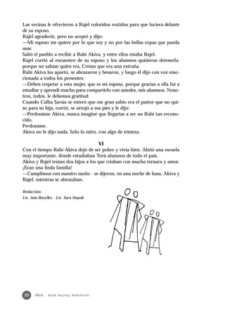 Las vecinas le ofrecieron a Rajel coloridos vestidos para que luciera delante
de su esposo.
Rajel agradeció, pero no aceptó y dijo:
—Mi esposo me quiere por lo que soy y no por las bellas ropas que pueda
usar.
Salió el pueblo a recibir a Rabi Akiva, y entre ellos estaba Rajel.
Rajel corrió al encuentro de su esposo y los alumnos quisieron detenerla,
porque no sabían quién era. Creían que era una extraña.
Rabí Akiva los apartó, se abrazaron y besaron, y luego él dijo con voz emo-
cionada a todos los presentes:
—Deben respetar a esta mujer, que es mi esposa, porque gracias a ella fui a
estudiar y aprendí mucho para compartirlo con ustedes, mis alumnos. Noso-
tros, todos, le debemos gratitud.
Cuando Calba Savúa se enteró que ese gran sabio era el pastor que no qui-
so para su hija, corrió, se arrojó a sus pies y le dijo:
—Perdonáme Akiva, nunca imaginé que llegarías a ser un Rabí tan recono-
cido.
Perdonáme.
Akiva no le dijo nada. Sólo lo miró, con algo de tristeza.

                                     VI
Con el tiempo Rabí Akiva dejó de ser pobre y vivía bien. Abrió una escuela
muy importante. donde estudiaban Torá alumnos de todo el país.
Akiva y Rajel tenían dos hijos a los que criaban con mucha ternura y amor.
¡Eran una linda familia!
—Cumplimos con nuestro sueño - se dijeron, en una noche de luna, Akiva y
Rajel, mientras se abrazaban.

Redacción:
Lic. Jaia Barylko - Lic. Sara Stepak




 20    A M I A · Va a d H a j i n u j H a ke h i l a t í
 