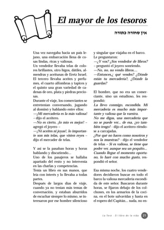 El mayor de los tesoros


Una vez navegaba hacia un país le-         y singular que viajaba en el barco.
jano, una embarcación llena de co-         Le preguntaron:
sas lindas, ricas y valiosas.              —¿Y vos? ¿Sos vendedor de libros?
Un vendedor llevaba telas de colo-         – preguntó el joyero sonriendo.
res brillantes, otro higos, dátiles, al-   —No, no, no vendo libros....
mendras y aceitunas de Eretz Israel.       —Entonces,¿ qué vendes? ¿Dónde
El tercero llevaba aceites y perfu-        están tu mercadería?, ¿Dónde la
mes, el cuarto alfombras y tapices y       guardas?
el quinto una gran variedad de ca-
denas de oro, plata y piedras precio-      El hombre, que no era un comer-
sas.                                       ciante, sino un estudioso, les res-
Durante el viaje, los comerciantes se      pondió:
entretenían conversando, jugando           La llevo conmigo, escondida. Mi
al dominó y hablando entre ellos:          mercadería es mucho más impor-
—¡Mi mercadería es la más valiosa!         tante y valiosa que la vuestra.
– dijo el aceitero.                        No me digas, una mercadería que
—No es cierto, ¡lo mío es mejor! –         no se puede ver... de esa, ¡yo tam-
agregó el joyero –                         bién tengo! - dijo el aceitero riéndo-
—¡Ni aceites ni joyas!, lo importan-       se a carcajadas.
te son mis telas, que visten reyes –       ¿Por qué no haces como nosotros y
dijo el mercader de telas.                 nos la muestras? - dijo el vendedor
                                           de telas – Si es valiosa, se tiene que
Y así se la pasaban horas y horas          poder ver, aunque sea un poquito...
hablando y discutiendo...                  Cuando llegue el momento oportu-
Uno de los pasajeros se hallaba            no, lo haré con mucho gusto, res-
apartado del resto y no intervenía         pondió el señor.
en las charlas y competencias.
Tenía un libro en sus manos, que           Esa misma noche, los cuatro vende-
leía con interés y lo llevaba a todas      dores decidieron buscar en todo el
partes.                                    barco la valiosa mercadería escondi-
Después de largos días de viaje,           da de este señor. Buscaron durante
cuando ya no tenían más temas de           horas, se fijaron debajo de los col-
conversación, y estaban aburridos          chones, en los armarios de la coci-
de escuchar siempre lo mismo, se in-       na, en el bote salvavidas y hasta en
teresaron por ese hombre silencioso        el ropero del Capitán... nada, no en-



                                                 L a To r á · E l l i b r o d e l a v i d a   21
 