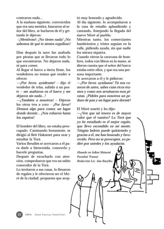 contraron nada...                                         tó muy honrado y agradecido.
A la mañana siguiente, convencidos                        Al día siguiente, lo acompañaron a
que era una mentira, buscaron al se-                      la casa de estudio aplaudiendo y
ñor del libro, se burlaron de él y gri-                   cantando, festejando la llegada del
tando le dijeron:                                         nuevo Moré al pueblo.
 -¡Mentiroso! ¡No tienes nada! ¡No                        Mientras tanto, los comerciantes
sabemos de qué te sientes orgulloso!                      hambrientos y tristes seguían en la
                                                          calle, pidiendo ayuda, sin que nadie
Días después la nave fue asaltada                         los mirara siquiera.
por piratas que se llevaron todo lo                       Cuando vieron la caravana de hom-
que encontraron. No dejaron nada,                         bres, todos con libros en la mano, se
ni para comer.                                            dieron cuenta que el señor del barco
Al llegar el barco a tierra firme, los                    estaba entre ellos, y que era una per-
vendedores no tenían qué vender u                         sona importante.
ofrecer.                                                  Se acercaron a él y le pidieron:
—¡Por favor, ayúdenme! – dijo el                          —¡Por favor, ayúdanos! Tú nos co-
vendedor de telas, subido a un pos-                       noces de antes, sabes cuán ricos éra-
te – me asaltaron en el barco y me                        mos y como nos arruinaron esos pi-
dejaron sin nada...!                                      ratas. ¡Pídeles para nosotros un pe-
—¡También a nosotros! – Dijeron                           dazo de pan y un lugar para dormir!
los otros tres a coro - ¡Por favor!
Dennos algo para comer, un lugar                          El Moré sonrió y les dijo:
donde dormir... ¡Nos robaron hasta                        —¿Ven que mi tesoro es de mayor
los zapatos!                                              valor que el vuestro? La Torá que
                                                          yo he estudiado es el mejor regalo,
El hombre del libro, no estaba preo-                      que llevo escondido en mi mente.
cupado. Caminando lentamente, se                          Ningún ladrón puede quitármelo y
dirigió al Beit Hakneset para orar y                      gracias a él, me han honrado y favo-
estudiar la Torá.                                         recido. Pero no se preocupen, yo pe-
Varios Iheudim se acercaron a él pa-                      diré por ustedes y los ayudarán.
ra darle a bienvenida, conocerlo y
hacerle preguntas.                                        (Basado en Ialkut Shimoni
Después de escucharlo con aten-                           Parashat Truma)
ción, comprobaron que era un sabio                        Redacción Lic. Jaia Barylko
conocedor de la Torá.
Lo invitaron a sus casas, lo llenaron
de regalos y le ofrecieron ser el Mo-
ré de la ciudad, propuesta que acep-




22    A M I A · Va a d H a j i n u j H a ke h i l a t í
 