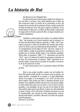 La historia de Rut
                            En Shavuot se lee Meguilat Rut.
                            Se aducen diversos motivos para explicar la relación en-
                     tre este libro y la fiesta. Ante todo hallamos que el libro de
                     Rut transcurre sobre un fondo de la naturaleza en flor, del
                     tiempo de la cosecha de los primeros frutos, fondo natural de
                     la fiesta de Shavuot. Por otra parte, según la tradición, el rey
                     David murió en Shavuot, y el libro de Rut tiende a demostrar
                     el origen del rey David a partir de Rut, la mujer moabita con-
                     vertida al judaísmo.

                            También es interesante otro motivo: La palabra hebrea
                     “Rut” (de acuerdo con el valor numérico que se otorga a ca-
                     da letra del abecedario hebreo) equivale a “606”: hay 7 pre-
                     ceptos comunes a todos los hombres del mundo (que desco-
                     nocen la Torá) y que son clásicamente denominados, “los sie-
                     te mandamientos de los hijos de Noé” (de Noé, según la le-
                     yenda bíblica, surgió la generación postdiluviana que se ex-
                     pandió por el mundo dando lugar a los distintos pueblos).
                     Ahora bien, si sumamos “606” y “7” obtenemos un total de
                     “613”, que es el número de todos los preceptos existentes en
                     la Torá. En consecuencia, el número “606” representa lo es-
                     pecífico judío, el paso del no-ser-judío al ser-judío, el momen-
                     to de la recepción de la Torá.
                            Y aquí entroncamos con el contenido mismo del libro
                     de Rut.

                            Rut es una mujer moabita casada con un hombre he-
                     breo. Rut queda viuda, pierde a su esposo, pero no pierde –no
                     quiere perder– al pueblo de su esposo, y se liga indisoluble-
                     mente a su suegra, y la acompaña y va a vivir con ella en la
                     tierra hebrea. Rut asume por libre y absoluta decisión el ju-
                     daísmo. Pero significa mucho más que una conversión religio-
                     sa. Rut realiza este paso con un amor y con un fervor incom-
                     parables y sin parangón. Es por eso que de la estirpe de Rut
                     descenderá nada menos que David, el gran rey. Rut simboliza
                     el amor a Israel, al D-s de Israel, al destino de Israel con una
                     fe insobornable, por encima de toda especulación, trascen-
                     diendo todo dolor y sacrificio. Shavuot es la fiesta de la pleni-
                     tud del judaísmo.
                     Shavuot es la de Rut.


24   A M I A · Va a d H a j i n u j H a ke h i l a t í
 