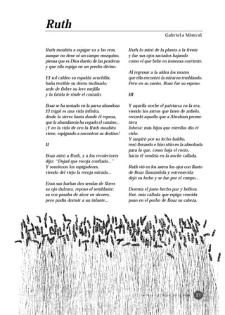 Ruth
                                                                     Gabriela Mistral


Ruth moabita a espigar va a las eras,      Ruth lo miró de la planta a la frente
aunque no tiene ni un campo mezquino,      y fue sus ojos saciados bajando
piensa que es Dios dueño de las praderas   como el que bebe en inmensa corriente.
y que ella espiga en un predio divino.
                                           Al regresar a la aldea los mozos
EI sol caldeo su espalda acuchilla,        que ella encontró la miraron temblando.
baña terrible su dorso inclinado;          Pero en su sueño, Boaz fue su esposo.
arde de fiebre su leve mejilla
y la fatida le rinde el costado.           III

Boaz se ha sentado en la parva abundosa    Y aquella noche el patriarca en la era,
El trigal es una vida infinita,            viendo los astros que laten de anhelo,
desde la sierra hasta donde él reposa,     recordó aquello que a Abraham prome-
que la abundancia ha cegado el camino...   tiera
¡Y en la vida de oro la Ruth moabita       Jehová: más hijos que estrellas dio el
viene, espigando a encontrar su destino!   cielo.
                                           Y suspiró por su lecho baldío,
II                                         rezó llorando e hizo sitio en la almohada
                                           para la que, como baja el rocío,
Boaz miró a Ruth, y a los recolectores     hacia él vendría en la noche callada.
dijo: “Dejad que recoja confiada...”
Y sonrieron los espigadores,               Ruth vió en los astros los ojos con llanto
viendo del viejo la recoja mirada...       de Boaz llamándola y estremecida
                                           dejó su lecho y se fue por el campo...
Eran sus barbas dos sendas de flores
su ojo dulzura, reposo el semblante:       Dormía el justo hecho paz y belleza.
su voz pasaba de alcor en alcores,         Rut, más callada que espiga vencida
pero podía dormir a un infante...          puso en el pecho de Boaz su cabeza.




                                                 L a To r á · E l l i b r o d e l a v i d a   27
 