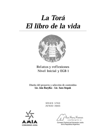 La Torá
El libro de la vida




       Relatos y reflexiones
       Nivel Inicial y EGB 1



 Diseño del proyecto y selección de contenidos
      Lic. Jaia Barylko - Lic. Sara Stepak




                S I VA N 5 7 6 3
                JUNIO 2003
 