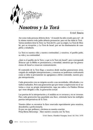 Nosotros y la Torá
                                                                                             Uriel Simón

              Así como toda persona debería decir, “el mundo ha sido creado para mi“, de
              la misma manera todo judío debería pronunciar, para mí fue dada la Torá.
              Varios nombres tiene la Torá. La Torá de D-s, por su origen, La Torá de Mos-
              hé, por su recepción, y La Torá de Israel, por ser los destinatarios de cum-
              plirla y estudiarla.

              La Torá es nuestra vida y nuestra continuidad, y nosotros, el pueblo judío,
              su vida y su continuidad.

              ¿Qué es el pueblo sin la Torá, y qué es la Torá sin Israel?, pero corresponde
              destacar que la Biblia es permanencia y eternidad, mientras que las genera-
              ciones de Israel se renuevan constantemente.

              El contenido de la Torá llega a nosotros desde muchas generaciones atrás,
              cargado de múltiples interpretaciones, y nosotros no podremos confrontarlo
              como se debe si previamente no agregamos a dicho contenido, nuestra pro-
              pia interpretación.

              Cada generación crea su exégesis acorde a sus necesidades, dificultades y es-
              tudios realizados. Pero una generación que por temor a equivocarse no se au-
              toriza a crear su propia interpretación, tapa sus oídos a la Palabra Divina
              que viene dirigida a ella, la generación actual.

              Las puertas de la interpretación y el análisis no se cerraron y no se cerraran.
              Para cada generación hay guardada una llave, orientada hacia las múltiples
              puertas interpretativas de la Torá.

              Nuestro deber es encontrar la llave reservada especialmente para nosotros,
              descubrirla y perfeccionarla.
              Es por eso que pedimos y decimos en nuestra oración:
              Petaj libenu Betorateja - Abre nuestro corazón con Tu Torá.
                                                         Uriel Simón, Hamikrá Veanajnu, Israel, Ed. Dvir, 1979.


30   A M I A · Va a d H a j i n u j H a ke h i l a t í
 